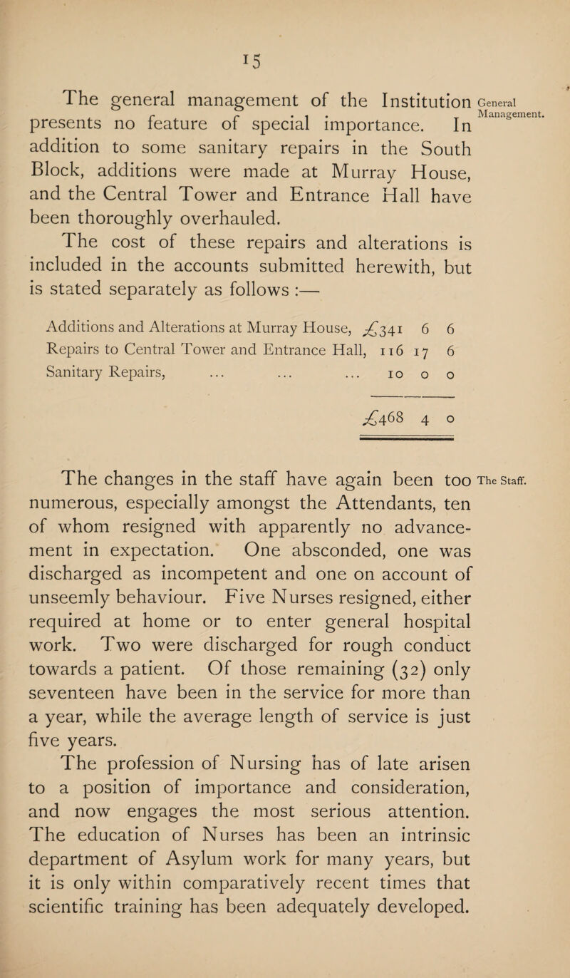 r5 The general management of the Institution General r r . . Management. presents no feature oi special importance. In addition to some sanitary repairs in the South Block, additions were made at Murray House, and the Central Tower and Entrance Hall have been thoroughly overhauled. The cost of these repairs and alterations is included in the accounts submitted herewith, but is stated separately as follows :— Additions and Alterations at Murray House, ^341 6 6 Repairs to Central Tower and Entrance Hall, 116 17 6 Sanitary Repairs, ... ... ... 10 00 ^468 4 o The changes in the staff have again been too The staff, numerous, especially amongst the Attendants, ten of whom resigned with apparently no advance¬ ment in expectation. One absconded, one was discharged as incompetent and one on account of unseemly behaviour. Five Nurses resigned, either required at home or to enter general hospital work. Two were discharged for rough conduct towards a patient. Of those remaining (32) only seventeen have been in the service for more than a year, while the average length of service is just five years. The profession of Nursing has of late arisen to a position of importance and consideration, and now engages the most serious attention. The education of Nurses has been an intrinsic department of Asylum work for many years, but it is only within comparatively recent times that scientific training has been adequately developed.
