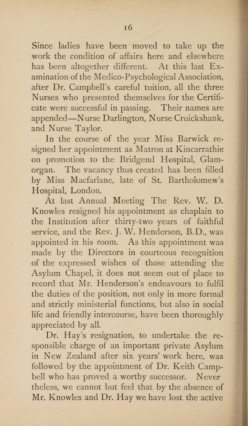 Since ladies have been moved to take up the work the condition of affairs here and elsewhere has been altogether different. At this last Ex¬ amination of the Medico-Psychological Association, after Dr. Campbell’s careful tuition, all the three Nurses who presented themselves for the Certifi¬ cate were successful in passing. Their names are appended—Nurse Darlington, Nurse Cruickshank, and Nurse Taylor. In the course of the year Miss Barwick re¬ signed her appointment as Matron at Kincarrathie on promotion to the Bridgend Hospital, Glam¬ organ. The vacancy thus created has been filled by Miss Macfarlane, late of St. Bartholomew’s Hospital, London. At last Annual Meeting The Rev. W. D. Knowles resigned his appointment as chaplain to the Institution after thirty-two years of faithful service, and the Rev. J. W. Henderson, B.D., was appointed in his room. As this appointment was made by the Directors in courteous recognition of the expressed wishes of those attending the Asylum Chapel, it does not seem out of place to record that Mr. Henderson’s endeavours to fulfil the duties of the position, not only in more formal and strictly ministerial functions, but also in social life and friendly intercourse, have been thoroughly appreciated by all. Dr. Hay’s resignation, to undertake the re¬ sponsible charge of an important private Asylum in New Zealand after six years’ work here, was followed by the appointment of Dr. Keith Camp¬ bell who has proved a worthy successor. Never theless, we cannot but feel that by the absence of Mr. Knowles and Dr. Hay we have lost the active