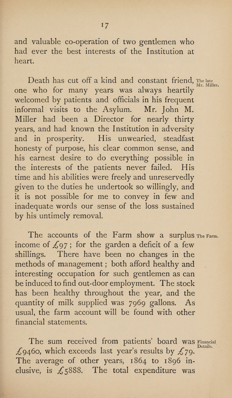 and valuable co-operation of two gentlemen who had ever the best interests of the Institution at heart. Death has cut off a kind and constant friend, The late . Mr. Miller. one who for many years was always heartily welcomed by patients and officials in his frequent informal visits to the Asylum. Mr. John M. Miller had been a Director for nearly thirty years, and had known the Institution in adversity and in prosperity. His unwearied, steadfast honesty of purpose, his clear common sense, and his earnest desire to do everything possible in the interests of the patients never failed. His time and his abilities were freely and unreservedly given to the duties he undertook so willingly, and it is not possible for me to convey in few and inadequate words our sense of the loss sustained by his untimely removal. The accounts of the Farm show a surplus The Farm, income of £97 ; for the garden a deficit of a few shillings. There have been no changes in the methods of management; both afford healthy and interesting occupation for such gentlemen as can be induced to find out-door employment. The stock has been healthy throughout the year, and the quantity of milk supplied was 7969 gallons. As usual, the farm account will be found with other financial statements. The sum received from patients’ board was Financial ^9460, which exceeds last year’s results by £79. The average of other years, 1864 to 1896 in¬ clusive, is £588%. The total expenditure was