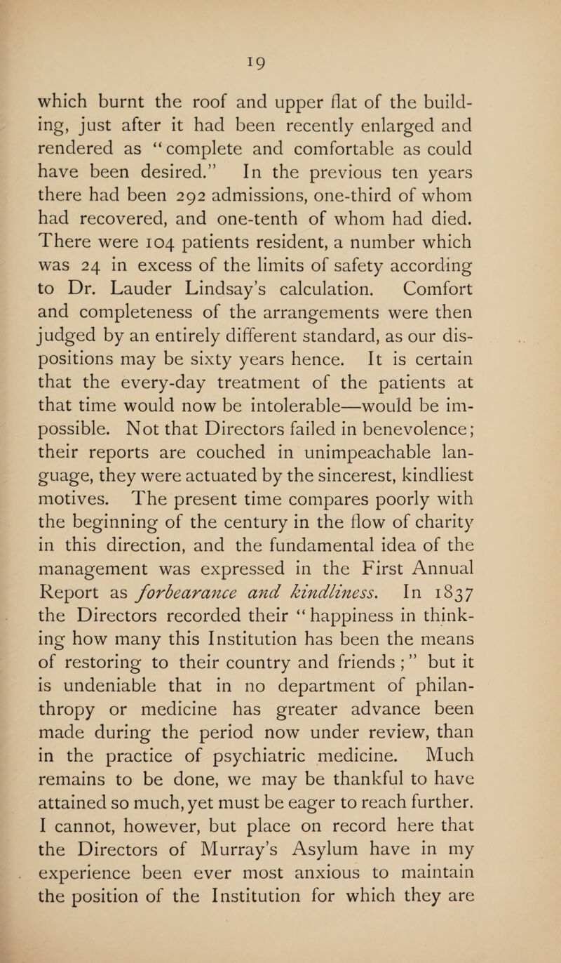 which burnt the roof and upper flat of the build¬ ing, just after it had been recently enlarged and rendered as “ complete and comfortable as could have been desired.” In the previous ten years there had been 292 admissions, one-third of whom had recovered, and one-tenth of whom had died. There were 104 patients resident, a number which was 24 in excess of the limits of safety according to Dr. Lauder Lindsay’s calculation. Comfort and completeness of the arrangements were then judged by an entirely different standard, as our dis¬ positions may be sixty years hence. It is certain that the every-day treatment of the patients at that time would now be intolerable—would be im¬ possible. Not that Directors failed in benevolence; their reports are couched in unimpeachable lan¬ guage, they were actuated by the sincerest, kindliest motives. The present time compares poorly with the beginning of the century in the flow of charity in this direction, and the fundamental idea of the management was expressed in the First Annual Report as forbearance and kindliness. In 1837 the Directors recorded their “ happiness in think¬ ing how many this Institution has been the means of restoring to their country and friends ; ” but it is undeniable that in no department of philan¬ thropy or medicine has greater advance been made during the period now under review7, than in the practice of psychiatric medicine. Much remains to be done, we may be thankful to have attained so much, yet must be eager to reach further. I cannot, however, but place on record here that the Directors of Murray’s Asylum have in my experience been ever most anxious to maintain the position of the Institution for which they are