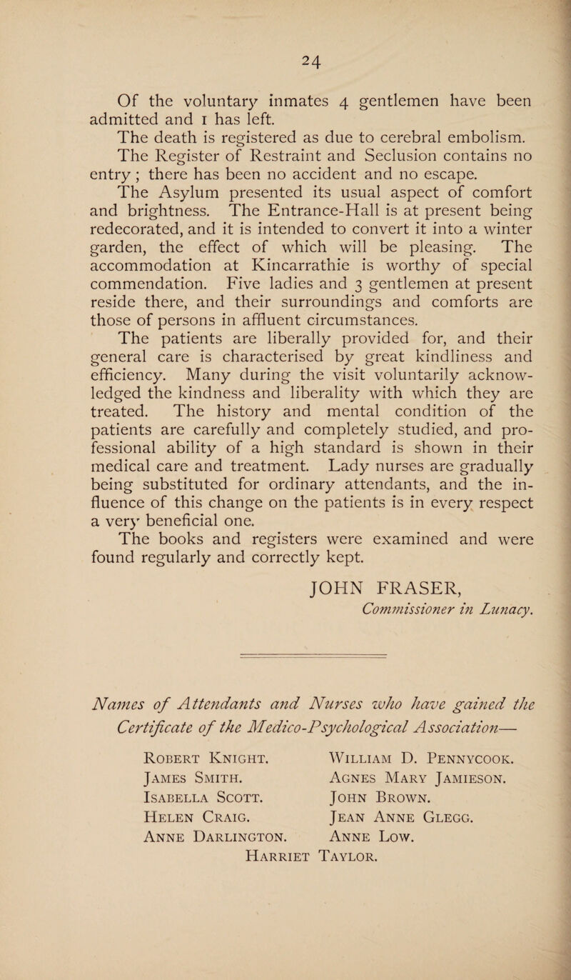 Of the voluntary inmates 4 gentlemen have been admitted and 1 has left. The death is registered as due to cerebral embolism. The Register of Restraint and Seclusion contains no entry ; there has been no accident and no escape. The Asylum presented its usual aspect of comfort and brightness. The Entrance-Hall is at present being redecorated, and it is intended to convert it into a winter garden, the effect of which will be pleasing. The accommodation at Kincarrathie is worthy of special commendation. Five ladies and 3 gentlemen at present reside there, and their surroundings and comforts are those of persons in affluent circumstances. The patients are liberally provided for, and their general care is characterised by great kindliness and efficiency. Many during the visit voluntarily acknow¬ ledged the kindness and liberality with which they are treated. The history and mental condition of the patients are carefully and completely studied, and pro¬ fessional ability of a high standard is shown in their medical care and treatment. Lady nurses are gradually being substituted for ordinary attendants, and the in¬ fluence of this change on the patients is in every respect a very beneficial one. The books and registers were examined and were found regularly and correctly kept. JOHN FRASER, Commissioner i?i Lunacy. Names of Attendants and Nurses who have gained the Certificate of the Medico-Psychological Association— Robert Knight. James Smith. Isabella Scott. Helen Craig. Anne Darlington. William D. Pennycook. Agnes Mary Jamieson. John Brown. Jean Anne Glegg. Anne Low. Harriet Taylor.