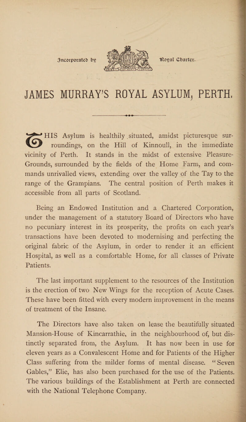 3ncorporate& ii£ IRo^al Charter. JAMES MURRAY’S ROYAL ASYLUM^ PERTH, HIS Asylum is healthily .situated, amidst picturesque sur- roundings, on the Hill of Kinnoull, in the immediate vicinity of Perth. It stands in the midst of extensive Pleasure- Grounds, surrounded by the fields of the Home Farm, and com¬ mands unrivalled views, extending over the valley of the Tay to the range of the Grampians. The central position of Perth makes it accessible from all parts of Scotland. Being an Endowed Institution and a Chartered Corporation, under the management of a statutory Board of Directors who have no pecuniary interest in its prosperity, the profits on each year’s transactions have been devoted to modernising and perfecting the original fabric of the Asylum, in order to render it an efficient Hospital, as well as a comfortable Home, for all classes of Private Patients. The last important supplement to the resources of the Institution is the erection of two New Wings for the reception of Acute Cases. These have been fitted with every modern improvement in the means of treatment of the Insane. The Directors have also taken on lease the beautifully situated Mansion-House of Kincarrathie, in the neighbourhood of, but dis¬ tinctly separated from, the Asylum. It has now been in use for eleven years as a Convalescent Home and for Patients of the Higher Class suffering from the milder forms of mental disease. “ Seven Gables,” Elie, has also been purchased for the use of the Patients. The various buildings of the Establishment at Perth are connected with the National Telephone Company.