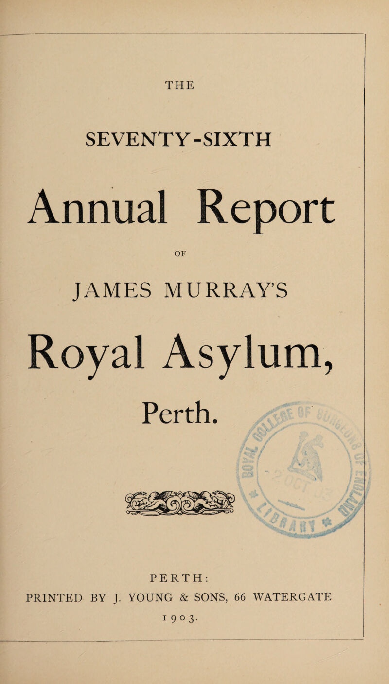 THE SEVENTY-SIXTH Annual Report OF JAMES MURRAY’S Royal Asylum, Perth. PERTH: PRINTED BY J, YOUNG & SONS, 66 WATERGATE 1903.