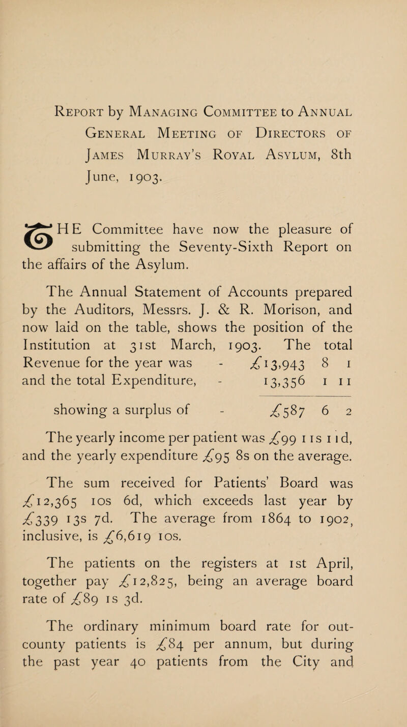 Report by Managing Committee to Annual General Meeting of Directors of James Murray’s Royal Asylum, 8th June, 1903. H E Committee have now the pleasure of submitting the Seventy-Sixth Report on the affairs of the Asylum. The Annual Statement of Accounts prepared by the Auditors, Messrs. J. & R. Morison, and now laid on the table, shows the position of the Institution at 31st March, 1903. The total Revenue for the year was - £13,943 8 1 and the total Expenditure, - 13,356 1 11 showing a surplus of - ,^587 6 2 The yearly income per patient was £gg its 11 d, and the yearly expenditure £g$ 8s on the average. The sum received for Patients’ Board was 12,365 ios 6d, which exceeds last year by £339 13s 7d. The average from 1864 to 1902, inclusive, is ^6,619 ios. The patients on the registers at 1st April, together pay ,£12,825, being an average board rate of £89 is 3d. The ordinary minimum board rate for out- county patients is £84 per annum, but during the past year 40 patients from the City and