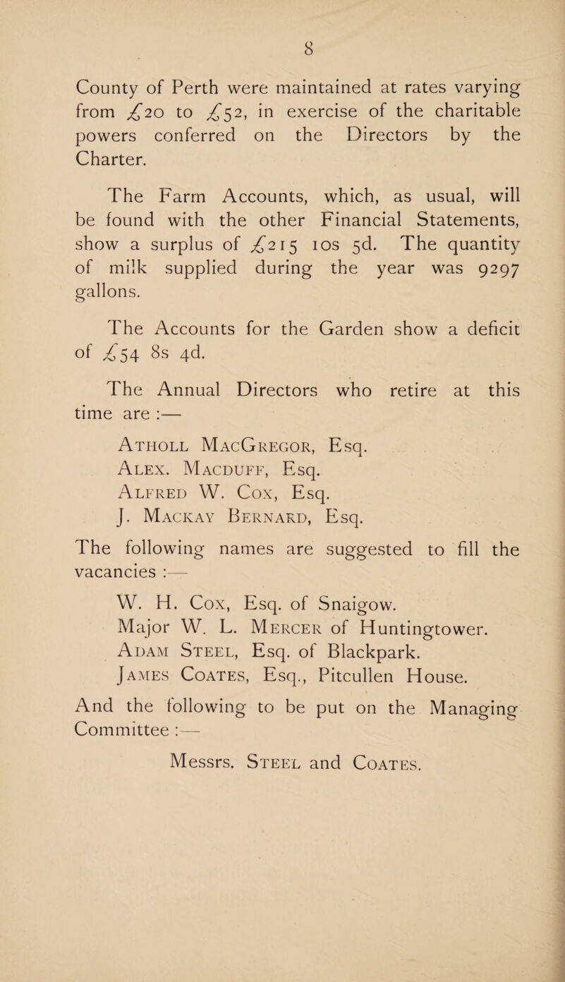 County of Perth were maintained at rates varying from £20 to ^52, in exercise of the charitable powers conferred on the Directors by the Charter. The Farm Accounts, which, as usual, will be found with the other Financial Statements, show a surplus of ^215 10s 5d. The quantity of milk supplied during the year was 9297 gallons. The Accounts for the Garden show a deficit of ^54 8s 4d. The Annual Directors who retire at this time are :— Atholl MacGregor, Esq. Alex. Macduff, Esq. Alfred W. Cox, Esq. J. Mackay Bernard, Esq. The following names are suggested to fill the vacancies W. H. Cox, Esq. of Snaigow. Major W. L. Mercer of Huntingtower. Adam Steel, Esq. of Blackpark. James Coates, Esq., Pitcullen House. And the following to be put on the Managing Committee :— Messrs. Steel and Coates.