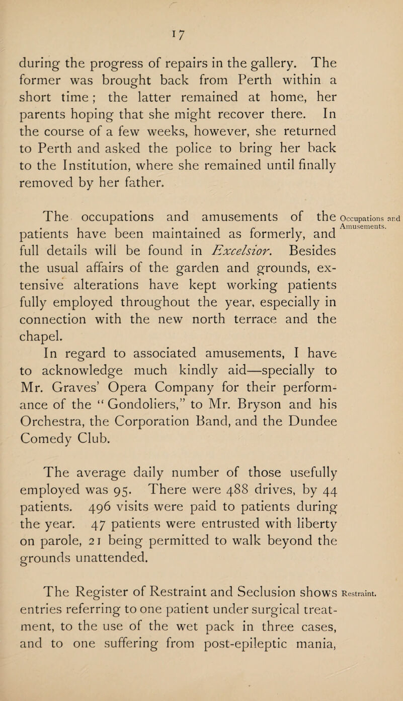 during the progress of repairs in the gallery. The former was brought back from Perth within a short time; the latter remained at home, her parents hoping that she might recover there. In the course of a few weeks, however, she returned to Perth and asked the police to bring her back to the Institution, where she remained until finally removed by her father. The occupations and amusements of the Occupations and . . . , . .. ~ 1 1 Amusements. patients have been maintained as formerly, and full details will be found in Excelsior. Besides the usual affairs of the garden and grounds, ex¬ tensive alterations have kept working patients fully employed throughout the year, especially in connection with the new north terrace and the chapel. In regard to associated amusements, I have to acknowledge much kindly aid—specially to Mr. Graves’ Opera Company for their perform¬ ance of the “ Gondoliers,” to Mr. Bryson and his Orchestra, the Corporation Band, and the Dundee Comedy Club. The average daily number of those usefully employed was 95. There were 488 drives, by 44 patients. 496 visits were paid to patients during the year. 47 patients were entrusted with liberty on parole, 21 being permitted to walk beyond the grounds unattended. The Register of Restraint and Seclusion shows Restraint, entries referring to one patient under surgical treat¬ ment, to the use of the wet pack in three cases, and to one suffering from post-epileptic mania,