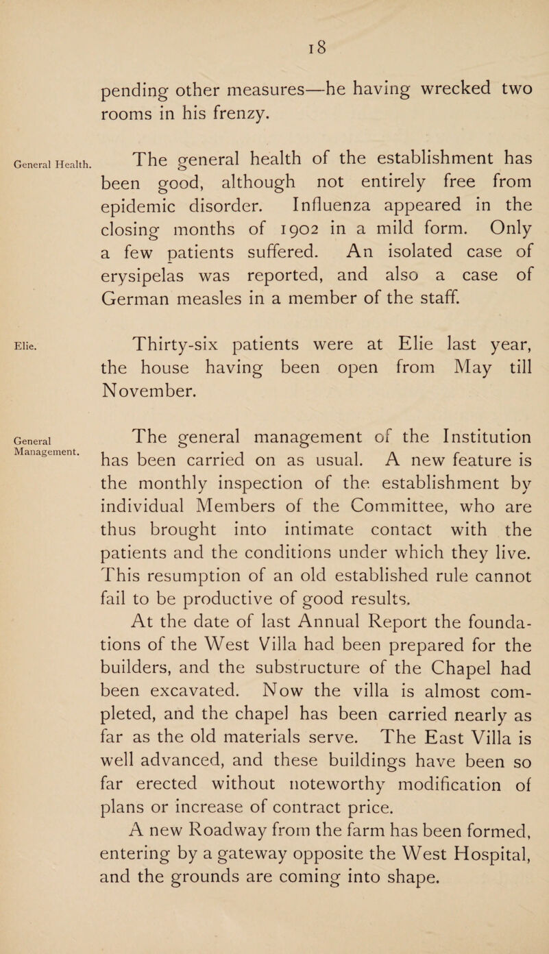 General Health. Elie. General Management. 18 pending other measures—he having wrecked two rooms in his frenzy. The general health of the establishment has been good, although not entirely free from epidemic disorder. Influenza appeared in the closing months of 1902 in a mild form. Only a few patients suffered. An isolated case of erysipelas was reported, and also a case of German measles in a member of the staff. Thirty-six patients were at Elie last year, the house having been open from May till November. The general management of the Institution has been carried on as usual. A new feature is the monthly inspection of the. establishment by individual Members of the Committee, who are thus brought into intimate contact with the patients and the conditions under which they live. This resumption of an old established rule cannot fail to be productive of good results. At the date of last Annual Report the founda¬ tions of the West Villa had been prepared for the builders, and the substructure of the Chapel had been excavated. Now the villa is almost com¬ pleted, and the chapel has been carried nearly as far as the old materials serve. The East Villa is well advanced, and these buildings have been so far erected without noteworthy modification of plans or increase of contract price. A new Roadway from the farm has been formed, entering by a gateway opposite the West Hospital, and the grounds are coming into shape.