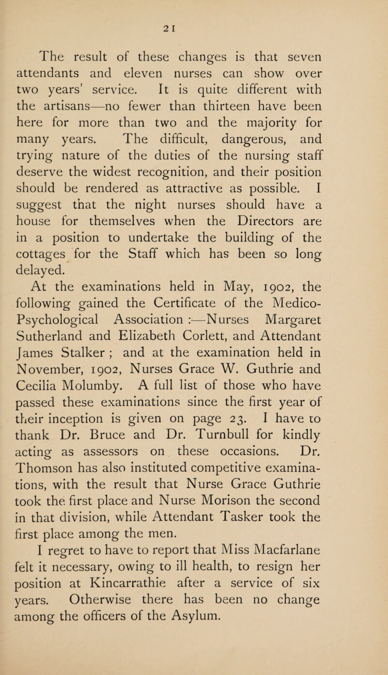The result of these changes is that seven attendants and eleven nurses can show over two years’ service. It is quite different with the artisans—no fewer than thirteen have been here for more than two and the majority for many years. The difficult, dangerous, and trying nature of the duties of the nursing staff deserve the widest recognition, and their position should be rendered as attractive as possible. I suggest that the night nurses should have a house for themselves when the Directors are in a position to undertake the building of the cottages for the Staff which has been so long delayed. At the examinations held in May, 1902, the following gained the Certificate of the Medico- Psychological Association :—Nurses Margaret Sutherland and Elizabeth Corlett, and Attendant James Stalker ; and at the examination held in November, 1902, Nurses Grace W. Guthrie and Cecilia Molumby. A full list of those who have passed these examinations since the first year of their inception is given on page 23. I have to thank Dr. Bruce and Dr. Turnbull for kindly acting as assessors on these occasions. Dr. Thomson has also instituted competitive examina¬ tions, with the result that Nurse Grace Guthrie took the first place and Nurse Morison the second in that division, while Attendant Tasker took the first place among the men. I regret to have to report that Miss Macfarlane felt it necessary, owing to ill health, to resign her position at Kincarrathie after a service of six years. Otherwise there has been no change among the officers of the Asylum.