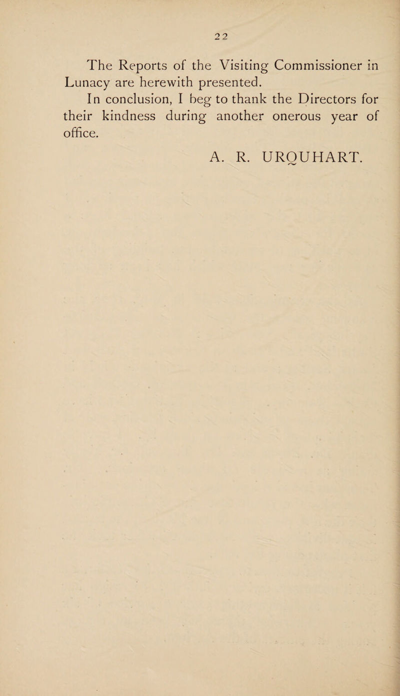 The Reports of the Visiting Commissioner in Lunacy are herewith presented. In conclusion, I beg to thank the Directors for their kindness during another onerous year of office. A. R. UROUHART.