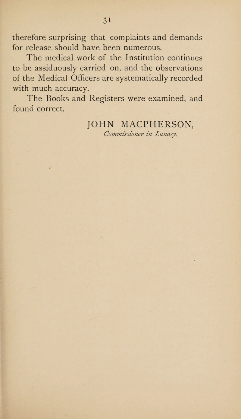 therefore surprising that complaints and demands for release should have been numerous. The medical work of the Institution continues to be assiduously carried on, and the observations of the Medical Officers are systematically recorded with much accuracy. The Books and Registers were examined, and found correct. JOHN MACPHERSON, Commissioner in Lunacy.