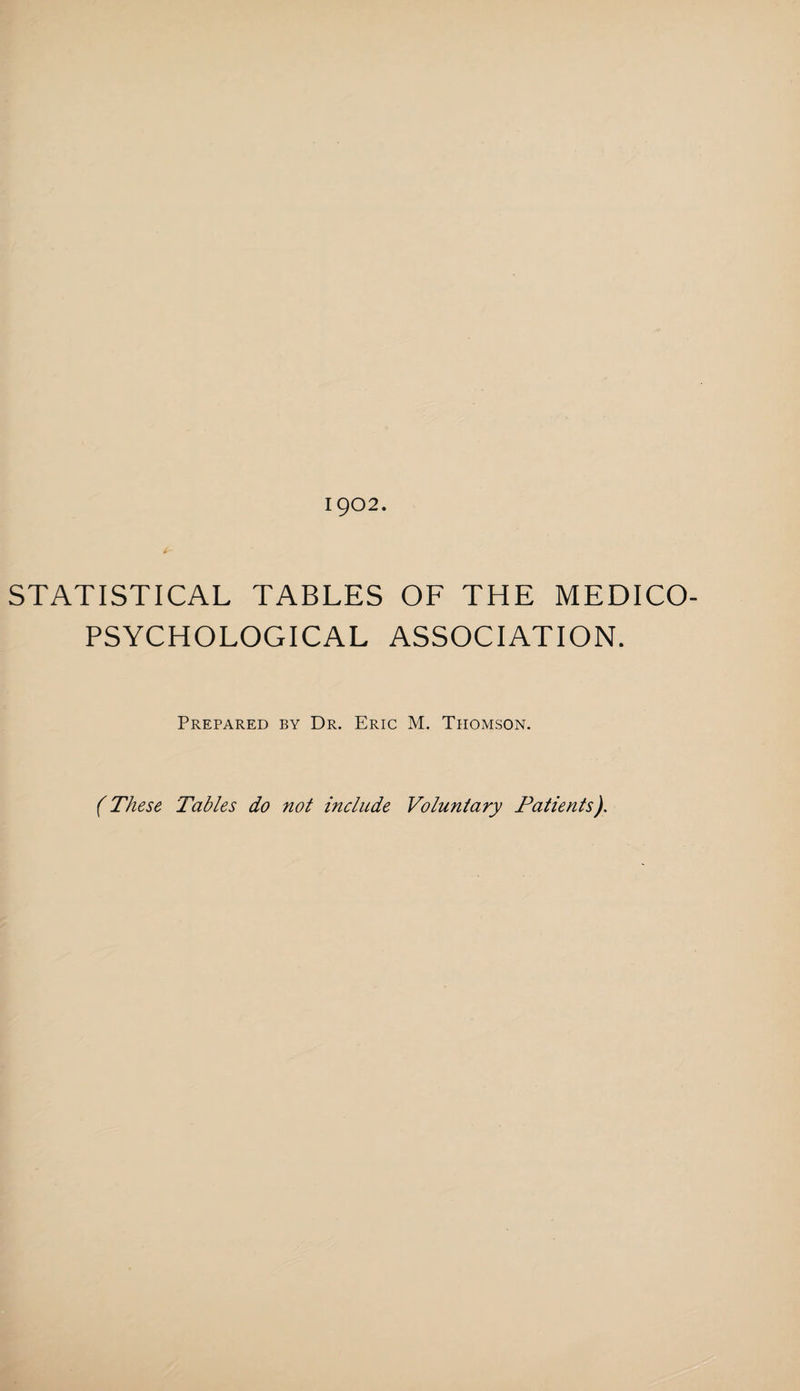 1902. STATISTICAL TABLES OF THE MEDICO- PSYCHOLOGICAL ASSOCIATION. Prepared by Dr. Eric M. Thomson. (These Tables do not include Voluntary Patients).