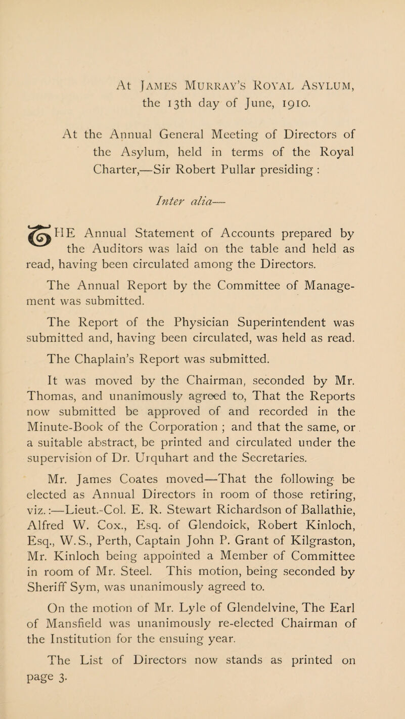 At James Murray’s Royal Asylum, the 13th day of June, 1910. At the Annual General Meeting of Directors of the Asylum, held in terms of the Royal Charter,—Sir Robert Pullar presiding : Inter alia— tlE Annual Statement of Accounts prepared by the Auditors was laid on the table and held as read, having been circulated among the Directors. The Annual Report by the Committee of Manage¬ ment was submitted. The Report of the Physician Superintendent was submitted and, having been circulated, was held as read. The Chaplain’s Report was submitted. It was moved by the Chairman, seconded by Mr. Thomas, and unanimously agreed to, That the Reports now submitted be approved of and recorded in the Minute-Book of the Corporation ; and that the same, or a suitable abstract, be printed and circulated under the supervision of Dr. Urquhart and the Secretaries. Mr. James Coates moved—That the following be elected as Annual Directors in room of those retiring, viz.:—Lieut.-Col. E. R. Stewart Richardson of Ballathie, Alfred W. Cox., Esq. of Glendoick, Robert Kinloch, Esq., W.S., Perth, Captain John P. Grant of Kilgraston, Mr. Kinloch being appointed a Member of Committee in room of Mr. Steel. This motion, being seconded by Sheriff Sym, was unanimously agreed to. On the motion of Mr. Lyle of Glendelvine, The Earl of Mansfield was unanimously re-elected Chairman of the Institution for the ensuing year. The List of Directors now stands as printed on page 3.