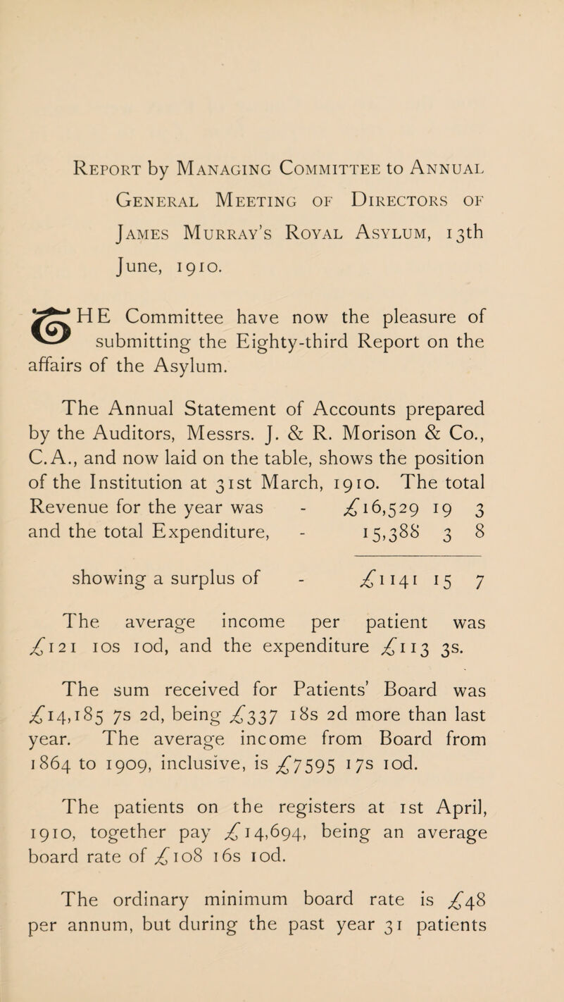 Report by Managing Committee to Annual General Meeting of Directors of James Murray’s Royal Asylum, 13th June, 1910. HE Committee have now the pleasure of submitting the Eighty-third Report on the affairs of the Asylum. The Annual Statement of Accounts prepared by the Auditors, Messrs. J. & R. Morison & Co., C. A., and now laid on the table, shows the position of the Institution at 31st March, 1910. The total Revenue for the year was - £16,529 19 3 and the total Expenditure, - 15,388 3 8 showing a surplus of - £1141 15 7 The average income per patient was £121 10s iod, and the expenditure £113 3s. The sum received for Patients’ Board was ,£14,185 7s 2d, being £337 18s 2d more than last year. The average income from Board from 1864 to 1909, inclusive, is £7595 17s iod. The patients on the registers at 1st April, 1910, together pay £14,694, being an average board rate of £108 16s iod. The ordinary minimum board rate is £48 per annum, but during the past year 31 patients