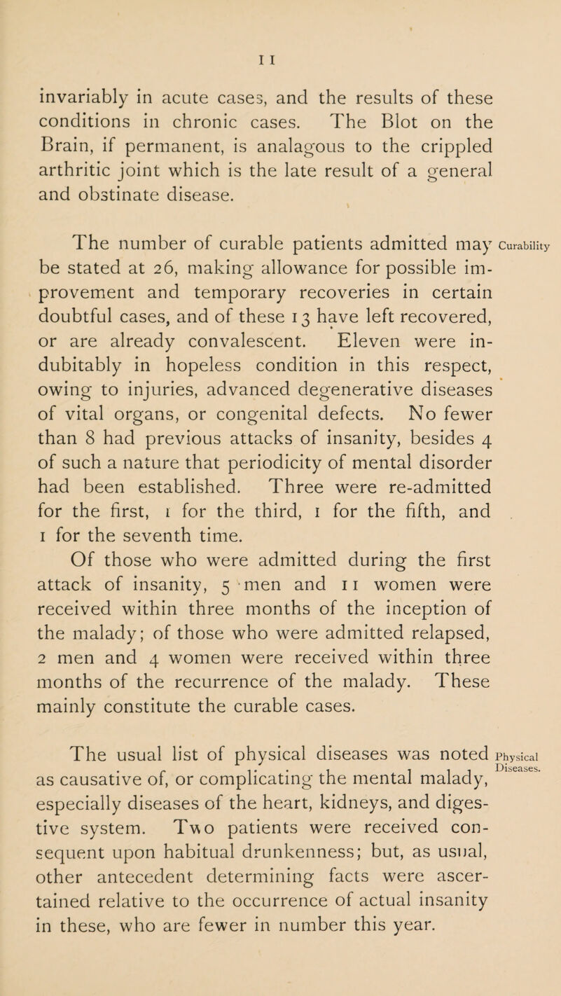 invariably in acute cases, and the results of these conditions in chronic cases. The Blot on the Brain, if permanent, is analagous to the crippled arthritic joint which is the late result of a general and obstinate disease. The number of curable patients admitted may Curability be stated at 26, making allowance for possible im¬ provement and temporary recoveries in certain doubtful cases, and of these 13 have left recovered, or are already convalescent. Eleven were in¬ dubitably in hopeless condition in this respect, owing to injuries, advanced degenerative diseases of vital organs, or congenital defects. No fewer than 8 had previous attacks of insanity, besides 4 of such a nature that periodicity of mental disorder had been established. Three were re-admitted for the first, 1 for the third, 1 for the fifth, and 1 for the seventh time. Of those who were admitted during the first attack of insanity, 5 men and 11 women were received within three months of the inception of the malady; of those who were admitted relapsed, 2 men and 4 women were received within three months of the recurrence of the malady. These mainly constitute the curable cases. The usual list of physical diseases was noted Physical Diseases as causative of, or complicating the mental malady, especially diseases of the heart, kidneys, and diges¬ tive system. Two patients were received con¬ sequent upon habitual drunkenness; but, as usual, other antecedent determining facts were ascer¬ tained relative to the occurrence of actual insanity in these, who are fewer in number this year.