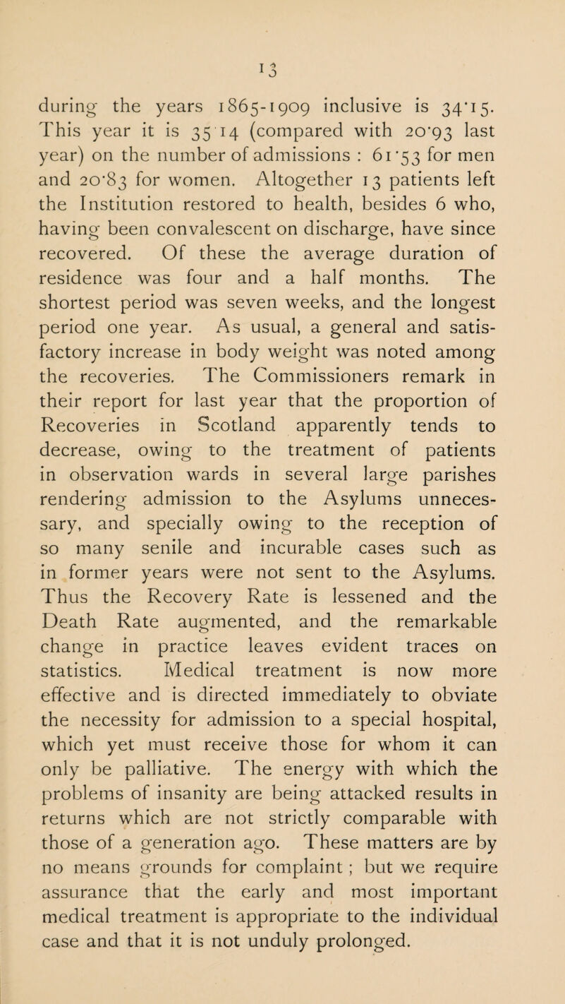 during the years 1865-1909 inclusive is 34*15. This year it is 3514 (compared with 20*93 last year) on the number of admissions : 61*53 for men and 20*83 f°r women. Altogether 13 patients left the Institution restored to health, besides 6 who, having been convalescent on discharge, have since recovered. Of these the average duration of residence was four and a half months. The shortest period was seven weeks, and the longest period one year. As usual, a general and satis¬ factory increase in body weight was noted among the recoveries. The Commissioners remark in their report for last year that the proportion of Recoveries in Scotland apparently tends to decrease, owing to the treatment of patients in observation wards in several large parishes rendering admission to the Asylums unneces¬ sary, and specially owing to the reception of so many senile and incurable cases such as in former years were not sent to the Asylums. Thus the Recovery Rate is lessened and the Death Rate augmented, and the remarkable change in practice leaves evident traces on statistics. Medical treatment is now more effective and is directed immediately to obviate the necessity for admission to a special hospital, which yet must receive those for whom it can only be palliative. The energy with which the problems of insanity are being attacked results in returns which are not strictly comparable with those of a generation ago. These matters are by no means grounds for complaint ; but we require assurance that the early and most important medical treatment is appropriate to the individual case and that it is not unduly prolonged.