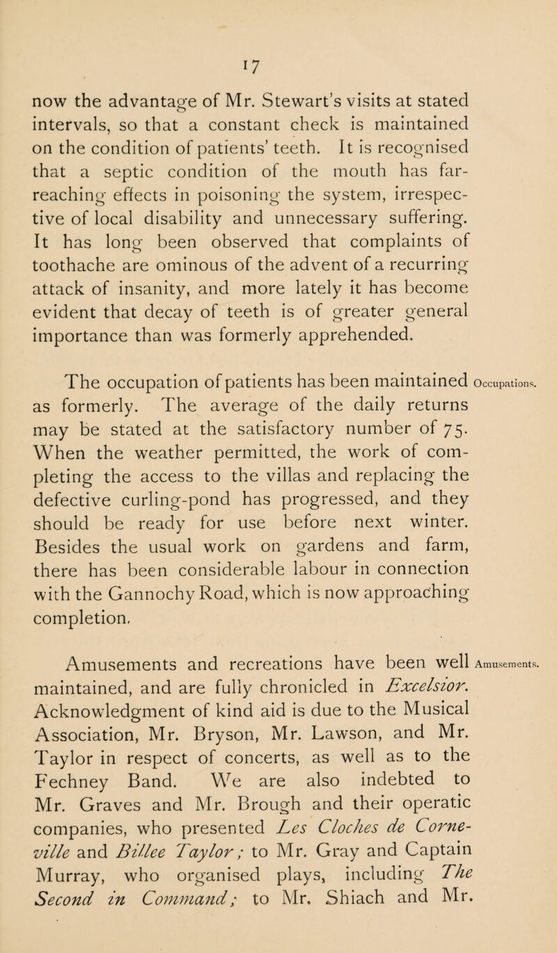 *7 now the advantage of Mr. Stewart’s visits at stated intervals, so that a constant check is maintained on the condition of patients’ teeth. It is recognised that a septic condition of the mouth has far- reaching effects in poisoning the system, irrespec¬ tive of local disability and unnecessary suffering. It has long been observed that complaints of toothache are ominous of the advent of a recurring attack of insanity, and more lately it has become evident that decay of teeth is of greater general importance than was formerly apprehended. The occupation of patients has been maintained Occupations, as formerly. The average of the daily returns may be stated at the satisfactory number of 75. When the weather permitted, the work of com¬ pleting the access to the villas and replacing the defective curling-pond has progressed, and they should be ready for use before next winter. Besides the usual work on gardens and farm, there has been considerable labour in connection with the Gannochy Road, which is now approaching completion. Amusements and recreations have been well Amusements, maintained, and are fully chronicled in Excelsior. Acknowledgment of kind aid is due to the Musical Association, Mr. Bryson, Mr. Lawson, and Mr. Taylor in respect of concerts, as well as to the Fechney Band. We are also indebted to Mr. Graves and Mr. Brough and their operatic companies, who presented Les Cloches de Corne- ville and Billee Taylor; to Mr. Gray and Captain Murray, who organised plays, including The Second in Command/ to Mr, Shiach and Mr.