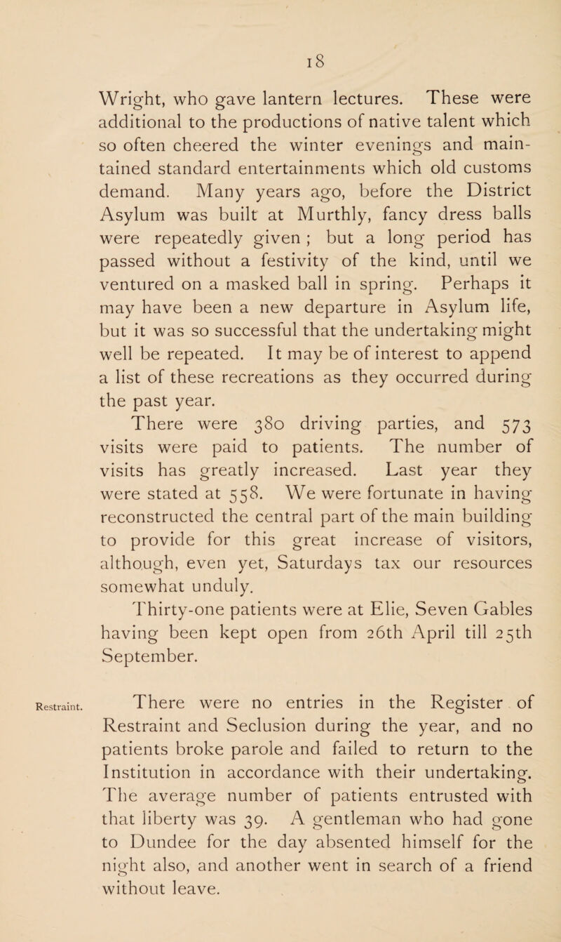 Restraint. Wright, who gave lantern lectures. These were additional to the productions of native talent which so often cheered the winter evenings and main¬ tained standard entertainments which old customs demand. Many years ago, before the District Asylum was built at Murthly, fancy dress balls were repeatedly given ; but a long period has passed without a festivity of the kind, until we ventured on a masked ball in spring. Perhaps it may have been a new departure in Asylum life, but it was so successful that the undertaking might well be repeated. It may be of interest to append a list of these recreations as they occurred during the past year. There were 380 driving parties, and 573 visits were paid to patients. The number of visits has greatly increased. Last year they were stated at 558. We were fortunate in having reconstructed the central part of the main building to provide for this great increase of visitors, although, even yet, Saturdays tax our resources somewhat unduly. Thirty-one patients were at Elie, Seven Gables having been kept open from 26th April till 25th September. There were no entries in the Register of Restraint and Seclusion during the year, and no patients broke parole and failed to return to the Institution in accordance with their undertaking. The average number of patients entrusted with that liberty was 39. A gentleman who had gone to Dundee for the day absented himself for the night also, and another went in search of a friend o 7 without leave.