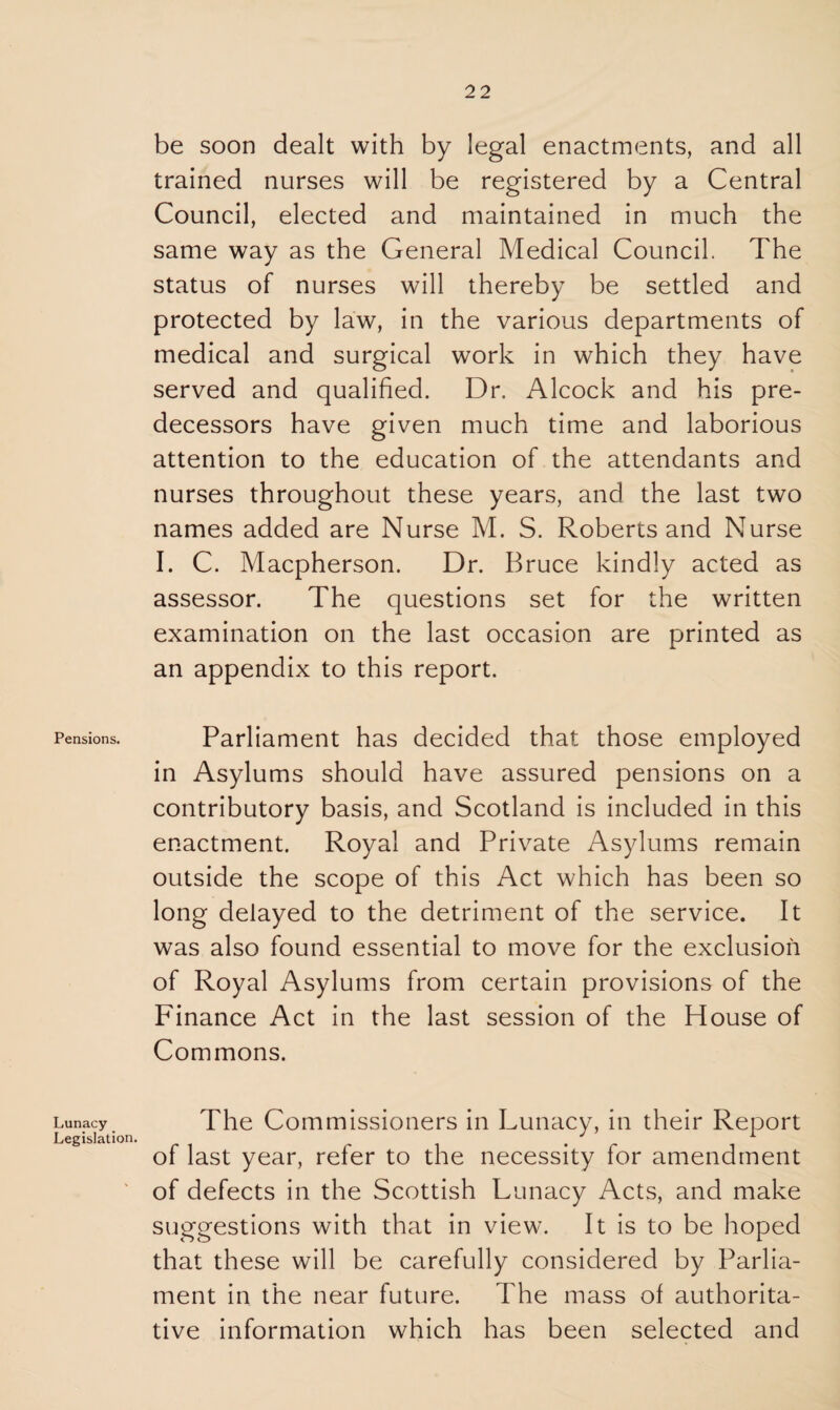 Pensions. Lunacy Legislation be soon dealt with by legal enactments, and all trained nurses will be registered by a Central Council, elected and maintained in much the same way as the General Medical Council. The status of nurses will thereby be settled and protected by law, in the various departments of medical and surgical work in which they have served and qualified. Dr. Alcock and his pre¬ decessors have given much time and laborious attention to the education of the attendants and nurses throughout these years, and the last two names added are Nurse M. S. Roberts and Nurse I. C. Macpherson. Dr. Bruce kindly acted as assessor. The questions set for the written examination on the last occasion are printed as an appendix to this report. Parliament has decided that those employed in Asylums should have assured pensions on a contributory basis, and Scotland is included in this enactment. Royal and Private Asylums remain outside the scope of this Act which has been so long delayed to the detriment of the service. It was also found essential to move for the exclusion of Royal Asylums from certain provisions of the Finance Act in the last session of the House of Commons. The Commissioners in Lunacy, in their Report of last year, refer to the necessity for amendment of defects in the Scottish Lunacy Acts, and make suggestions with that in view. It is to be hoped that these will be carefully considered by Parlia¬ ment in the near future. The mass of authorita¬ tive information which has been selected and