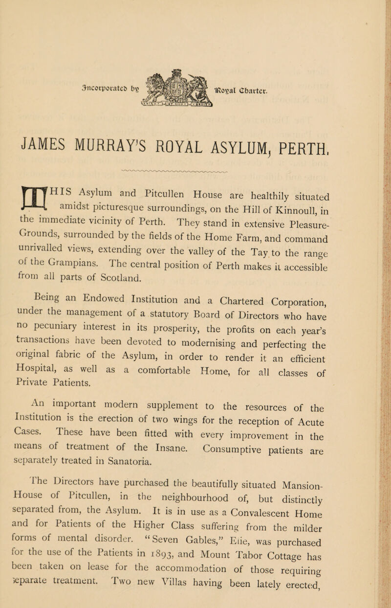 incorporates t>£ JAMES MURRAY’S ROYAL ASYLUM, PERTH. 'HIS Asylum and Pitcullen House are healthily situated amidst picturesque surroundings, on the Hill of Kinnoull, in the immediate vicinity of Perth. They stand in extensive Pleasure- Grounds, surrounded by the fields of the Home Farm, and command unrivalled views, extending over the valley of the Tay to the range of the Grampians. The central position of Perth makes it accessible from all parts of Scotland. Being an Endowed Institution and a Chartered Corporation, under the management of a statutory Board of Directors who have no pecuniary interest in its prosperity, the profits on each year’s transactions have been devoted to modernising and perfecting the original fabric of the Asylum, in order to render it an efficient Hospital, as well as a comfortable Home, for all classes of Private Patients. An important modern supplement to the resources of the Institution is the erection of two wings for the reception of Acute Cases. These have been fitted with every improvement in the means of treatment of the Insane. Consumptive patients are separately treated in Sanatoria. The Directors have purchased the beautifully situated Mansion- House of Pitcullen, in the neighbourhood of, but distinctly separated from, the Asylum. It is in use as a Convalescent Home and for Patients of the Higher Class suffering from the milder forms of mental disorder. “Seven Gables,” Ede, was purchased for the use of the Patients in 1893, and Mount Tabor Cottage has been taken on lease for the accommodation of those requiring separate treatment. Pwo new Villas having been lately erected