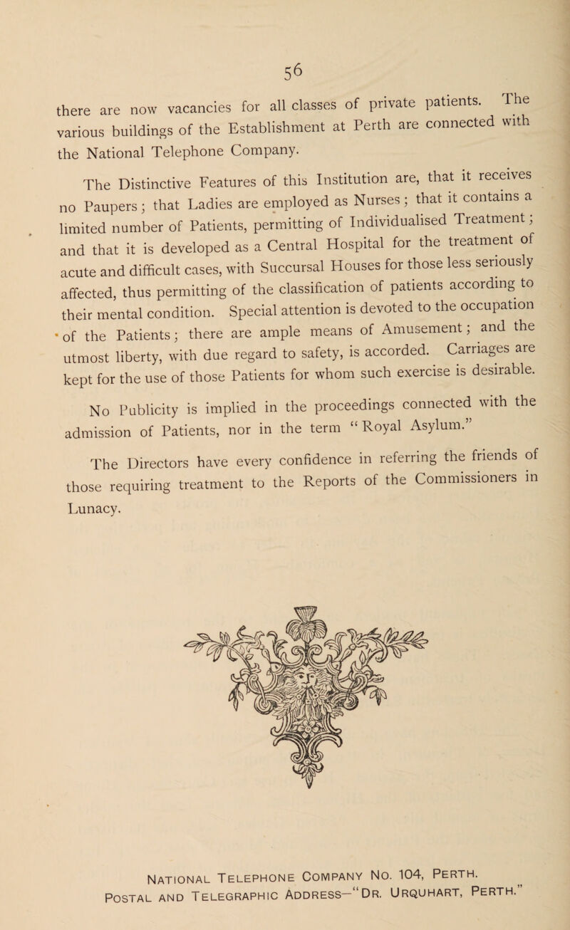 56 there are now vacancies for all classes of private patients. The various buildings of the Establishment at Perth are connected with the National Telephone Company. The Distinctive Features of this Institution are, that it receives no Paupers; that Ladies are employed as Nurses; that it contains a limited number of Patients, permitting of Individualised Treatment; and that it is developed as a Central Hospital for the treatment of acute and difficult cases, with Succursal Houses for those less seriously affected, thus permitting of the classification of patients according to their mental condition. Special attention is devoted to the occupation • of the Patients; there are ample means of Amusement; and the utmost liberty, with due regard to safety, is accorded. Carriages are kept for the use of those Patients for whom such exercise is desirable. No Publicity is implied in the proceedings connected with the admission of Patients, nor in the term “Royal Asylum.” The Directors have every confidence in referring the friends of those requiring treatment to the Reports of the Commissioners in Lunacy. National Telephone Company No. 104, Perth. Postal and Telegraphic Address-1 Dr. Urquhart, Perth.”