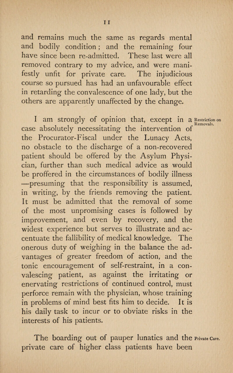 and remains much the same as regards mental and bodily condition ; and the remaining four have since been re-admitted. These last were all removed contrary to my advice, and were mani¬ festly unfit for private care. The injudicious course so pursued has had an unfavourable effect in retarding the convalescence of one lady, but the others are apparently unaffected by the change. I am strongly of opinion that, except in 3. Restriction on ® ^ ^ Removals. case absolutely necessitating the intervention of the Procurator-Fiscal under the Lunacy Acts, no obstacle to the discharge of a non-recovered patient should be offered by the Asylum Physi¬ cian, further than such medical advice as would be proffered in the circumstances of bodily illness —presuming that the responsibility is assumed, in writing, by the friends removing the patient. It must be admitted that the removal of some of the most unpromising cases is followed by improvement, and even by recovery, and the widest experience but serves to illustrate and ac¬ centuate the fallibility of medical knowledge. The onerous duty of weighing in the balance the ad¬ vantages of greater freedom of action, and the tonic encouragement of self-restraint, in a con¬ valescing patient, as against the irritating or enervating restrictions of continued control, must perforce remain with the physician, whose training in problems of mind best fits him to decide. It is his daily task to incur or to obviate risks in the interests of his patients. The boarding out of pauper lunatics and the Private care, private care of higher class patients have been