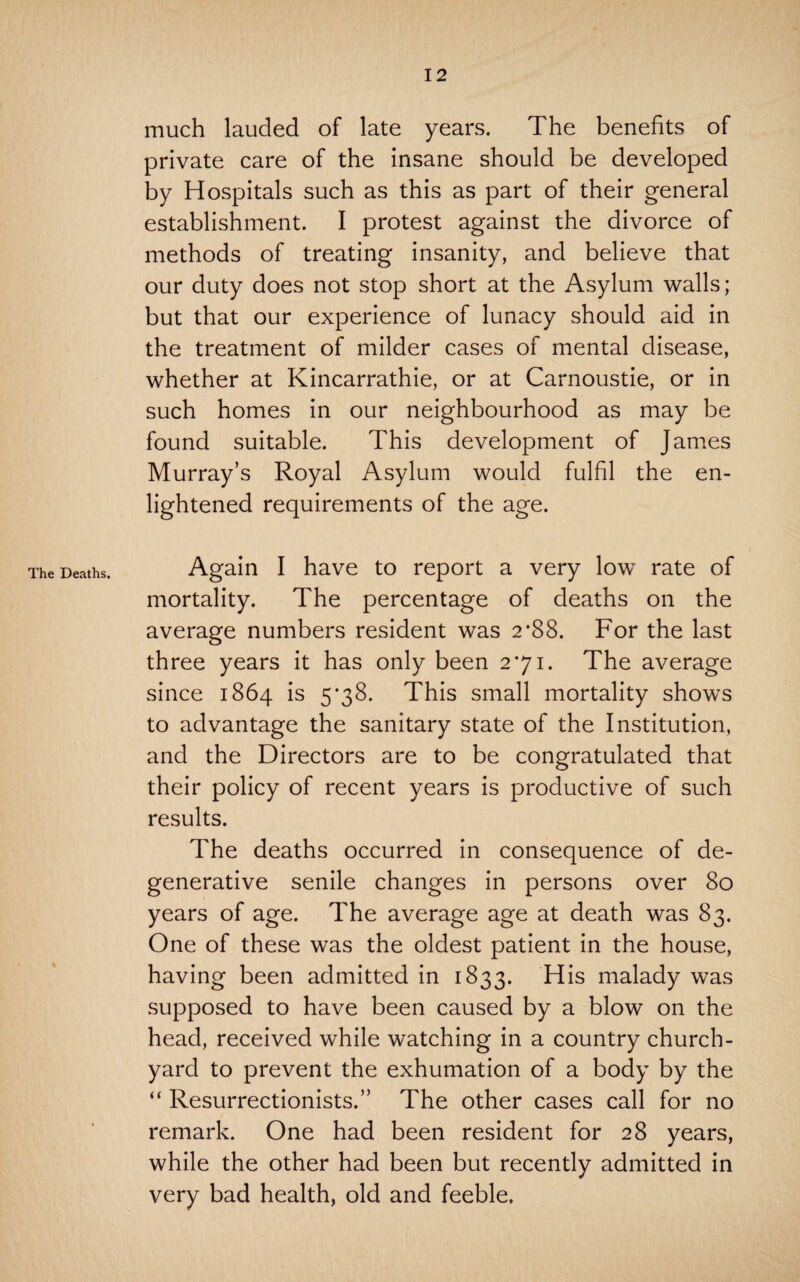 The Deaths. much lauded of late years. The benefits of private care of the insane should be developed by Hospitals such as this as part of their general establishment. I protest against the divorce of methods of treating insanity, and believe that our duty does not stop short at the Asylum walls; but that our experience of lunacy should aid in the treatment of milder cases of mental disease, whether at Kincarrathie, or at Carnoustie, or in such homes in our neighbourhood as may be found suitable. This development of James Murray’s Royal Asylum would fulfil the en¬ lightened requirements of the age. Again I have to report a very low rate of mortality. The percentage of deaths on the average numbers resident was 2*88. For the last three years it has only been 271. The average since 1864 is 5*38. This small mortality shows to advantage the sanitary state of the Institution, and the Directors are to be congratulated that their policy of recent years is productive of such results. The deaths occurred in consequence of de¬ generative senile changes in persons over 80 years of age. The average age at death was 83. One of these was the oldest patient in the house, having been admitted in 1833. His malady was supposed to have been caused by a blow on the head, received while watching in a country church¬ yard to prevent the exhumation of a body by the “ Resurrectionists.” The other cases call for no remark. One had been resident for 28 years, while the other had been but recently admitted in very bad health, old and feeble.