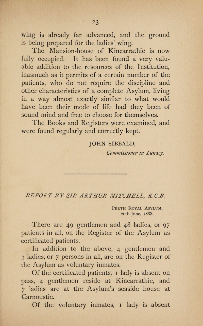wing is already far advanced, and the ground is being prepared for the ladies’ wing. The Mansion-house of Kincarrathie is now fully occupied. It has been found a very valu¬ able addition to the resources of the Institution, inasmuch as it permits of a certain number of the patients, who do not require the discipline and other characteristics of a complete Asylum, living in a way almost exactly similar to what would have been their mode of life had they been of sound mind and free to choose for themselves. The Books and Registers were examined, and were found regularly and correctly kept. JOHN SIBBALD, Commissioner in Lunacy. REPORT BY SIR ARTHUR MITCHELL, K.C.B. Perth Royal Asylum, 20th June, 1888. There are 49 gentlemen and 48 ladies, or 97 patients in all, on the Register of the Asylum as certificated patients. In addition to the above, 4 gentlemen and 3 ladies, or 7 persons in all, are on the Register of the Asylum as voluntary inmates. Of the certificated patients, 1 lady is absent on pass, 4 gentlemen reside at Kincarrathie, and 7 ladies are at the Asylum’s seaside house at Carnoustie. Of the voluntary inmates, 1 lady is absent