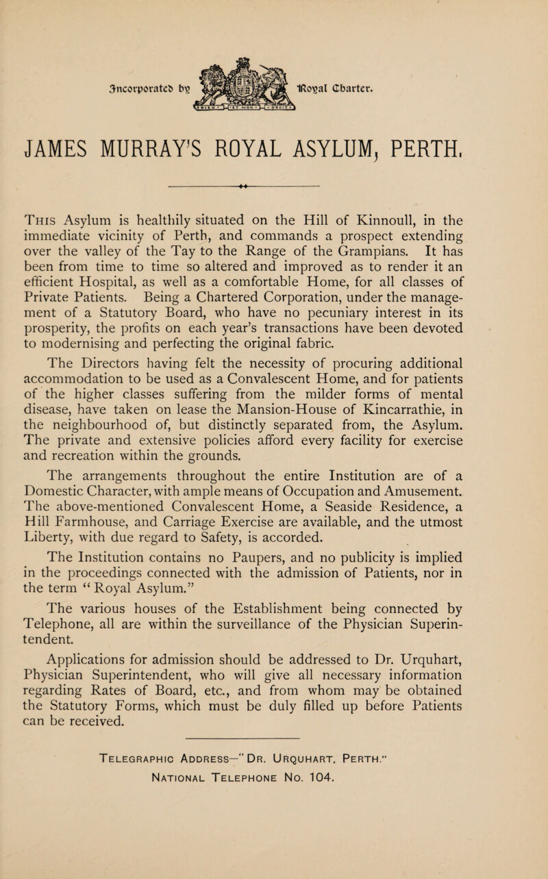JAMES MURRAY’S ROYAL ASYLUM, PERTH. -- This Asylum is healthily situated on the Hill of Kinnoull, in the immediate vicinity of Perth, and commands a prospect extending over the valley of the Tay to the Range of the Grampians. It has been from time to time so altered and improved as to render it an efficient Hospital, as well as a comfortable Home, for all classes of Private Patients. Being a Chartered Corporation, under the manage¬ ment of a Statutory Board, who have no pecuniary interest in its prosperity, the profits on each year’s transactions have been devoted to modernising and perfecting the original fabric. The Directors having felt the necessity of procuring additional accommodation to be used as a Convalescent Home, and for patients of the higher classes suffering from the milder forms of mental disease, have taken on lease the Mansion-House of Kincarrathie, in the neighbourhood of, but distinctly separated from, the Asylum. The private and extensive policies afford every facility for exercise and recreation within the grounds. The arrangements throughout the entire Institution are of a Domestic Character, with ample means of Occupation and Amusement. The above-mentioned Convalescent Home, a Seaside Residence, a Hill Farmhouse, and Carriage Exercise are available, and the utmost Liberty, with due regard to Safety, is accorded. The Institution contains no Paupers, and no publicity is implied in the proceedings connected with the admission of Patients, nor in the term “Royal Asylum.” The various houses of the Establishment being connected by Telephone, all are within the surveillance of the Physician Superin¬ tendent. Applications for admission should be addressed to Dr. Urquhart, Physician Superintendent, who will give all necessary information regarding Rates of Board, etc., and from whom may be obtained the Statutory Forms, which must be duly filled up before Patients can be received. Telegraphic Address—“ Dr. Urquhart, Perth.” National Telephone No. 104.