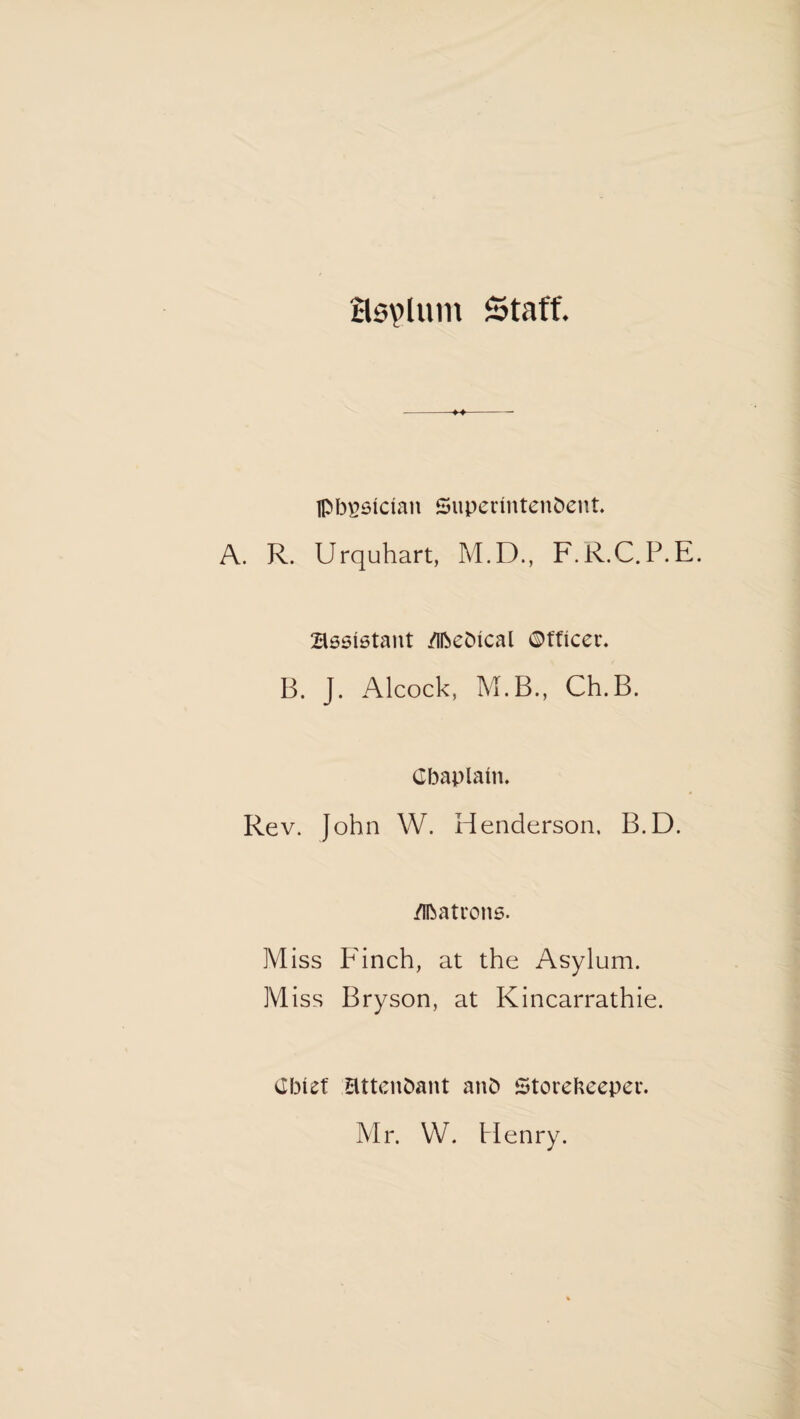 asvluin Staff. lp!3^6ician Superintendent. A. R. Urquhart, M.D., F.R.C.P.E. Assistant /ifteDieal ©tficer. B. J. Alcock, M.B., Ch.B. Cbaplani. Rev. John W. Henderson. B.D. /Ibatrons. Miss Finch, at the Asylum. Miss Bryson, at Kincarrathie. Chief attendant and Storekeeper. Mr. W. Henry.