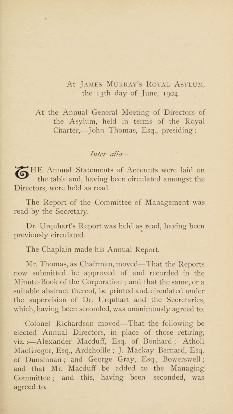 At James Murray’s Royal Asylum. the 13th day of June, 1904. At the Annual General Meeting of Directors of the Asylum, held in terms of the Royal Charter,—John Thomas, Esq., presiding : Inter alia— Annual Statements of Accounts were laid on the table and, having been circulated amongst the Directors, were held as read. The Report of the Committee of Management was read by the Secretary. Dr. Urquhart’s Report was held as read, having been previously circulated. The Chaplain made his Annual Report. Mr. Thomas, as Chairman, moved—That the Reports now submitted be approved of and recorded in the Minute-Book of the Corporation ; and that the same, or a suitable abstract thereof, be printed and circulated under the supervision of Dr. Urquhart and the Secretaries, which, having been seconded, was unanimously agreed to. Colonel Richardson moved—That the following be elected Annual Directors, in place of those retiring, viz. :—Alexander Macduff, Esq. of Bonhard ; Atholl MacGregor, Esq., Ardchoille ; J. Mackay Bernard, Esq. of Dunsinnan ; and George Gray, Esq., Bowerswell ; and that Mr. Macduff be added to the Managing Committee; and this, having been seconded, was agreed to.