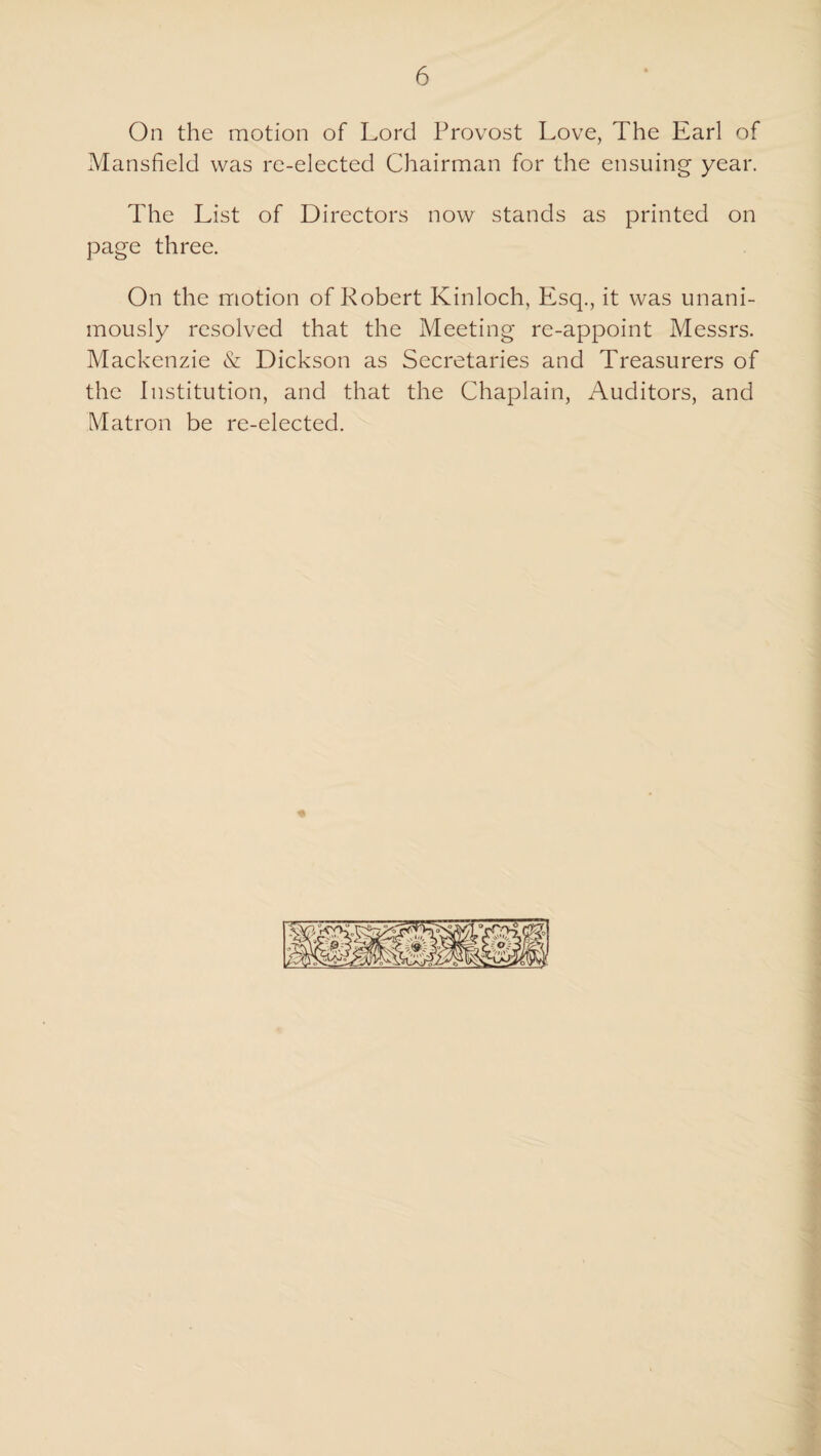 On the motion of Lord Provost Love, The Earl of Mansfield was re-elected Chairman for the ensuing year. The List of Directors now stands as printed on page three. On the motion of Robert Kinloch, Esq., it was unani¬ mously resolved that the Meeting re-appoint Messrs. Mackenzie & Dickson as Secretaries and Treasurers of the Institution, and that the Chaplain, Auditors, and Matron be re-elected.