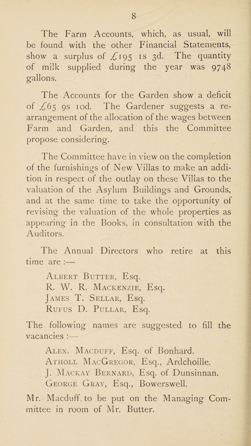 The Farm Accounts, which, as usual, will be found with the other Financial Statements, show a surplus of ^195 is 3d. The quantity of milk supplied during the year was 9748 gallons. The Accounts for the Garden show a deficit 9s lod. The Gardener suggests a re¬ arrangement of the allocation of the wages between Farm and Garden, and this the Committee propose considering. The Committee have in view on the completion of the furnishino^s of New Villas to make an addi- tion in respect of the outlay on these Villas to the valuation of the Asylum Buildings and Grounds, and at the same time to take the opportunity of revising the valuation of the whole properties as appearing in the Books, in consultation with the Auditors. The Annual Directors who retire at this time are :— Albert Butter, Esq. R. W. R. Mackenzie, Esq. James T. Sellar, Esq. Rue us D. PuLLAR, Esq. The following names are suggested to fill the vacancies :— Alex. Macdufe, Esq. of Bonhard. Atiioll MacGregor, Esq., Ardchoille. J. Mackay Bernard, Esq. of Dunsinnan. George Gray, Esq., Bowerswell. Mr. Macduff, to be put on the Managing Com¬ mittee in room of Mr. Butter.