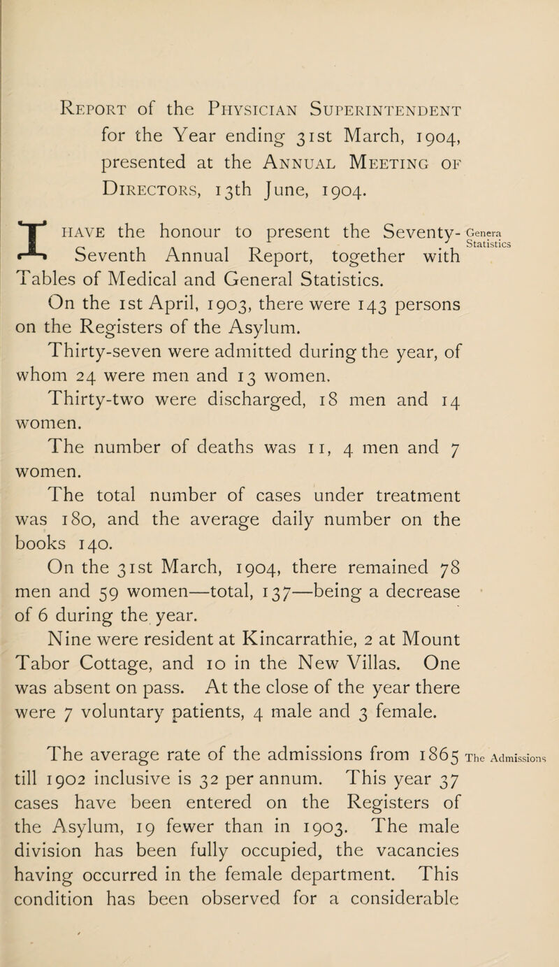 Report of the Ppiysician Superintendent for the Year ending 31st March, 1904, presented at the Annual Meeting of Directors, 13th June, 1904. I have the honour to present the Seventy- Genera /-. 1 A 1 TA 1 '1 Statistics Seventh Annual Report, together with Tables of Medical and General Statistics. On the ist April, 1903, there were 143 persons on the Registers of the Asylum. Thirty-seven were admitted during the year, of whom 24 were men and 13 women. Thirty-two were discharged, 18 men and 14 women. The number of deaths was ii, 4 men and 7 women. The total number of cases under treatment was 180, and the average daily number on the books 140. On the 31st March, 1904, there remained 78 men and 59 women—total, 137—being a decrease of 6 during the year. Nine were resident at Kincarrathie, 2 at Mount Tabor Cottage, and 10 in the New Villas. One was absent on pass. At the close of the year there were 7 voluntary patients, 4 male and 3 female. The average rate of the admissions from 1865 The Admissions till 1902 inclusive is 32 per annum. This year 37 cases have been entered on the Registers of the Asylum, 19 fewer than in 1903. The male division has been fully occupied, the vacancies having occurred in the female department. This condition has been observed for a considerable