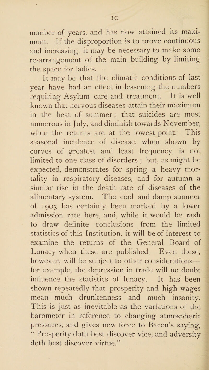 lO number of years, and has now attained its maxi¬ mum. If the disproportion is to prove continuous and increasing, it may be necessary to make some re-arrangement of the main building by limiting the space for ladies. It may be that the climatic conditions of last year have had an effect in lessening the numbers requiring Asylum care and treatment. It is well known that nervous diseases attain their maximum in the heat of summer; that suicides are most numerous in July, and diminish towards November, when the returns are at the lowest point. This seasonal incidence of disease, when shown by curves of greatest and least frequency, is not limited to one class of disorders ; but, as might be expected, demonstrates for spring a heavy mor¬ tality in respiratory diseases, and for autumn a similar rise in the death rate of diseases of the alimentary system. The cool and damp summer of 1903 has certainly been marked by a lower admission rate here, and, while it would be rash to draw definite conclusions from the limited statistics of this Institution, it will be of interest to examine the returns of the General Board of Lunacy when these are published. Even these, however, will be subject to other considerations— for example, the depression in trade will no doubt influence the statistics of lunacy. It has been shown repeatedly that prosperity and high wages mean much drunkenness and much insanity. This is just as inevitable as the variations of the barometer in reference to changing atmospheric pressures, and gives new force to Bacon’s saying. Prosperity doth best discover vice, and adversity doth best discover virtue.”