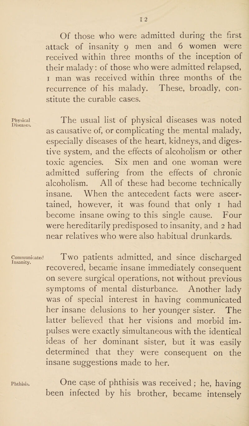 Physical Diseases. Communicated Insanity. Phthisis. I 2 Of those who were admitted during the first attack of insanity 9 men and 6 women were received within three months of the inception of their malady: of those who were admitted relapsed, I man was received within three months of the recurrence of his malady. These, broadly, con¬ stitute the curable cases. The usual list of physical diseases was noted as causative of, or complicating the mental malady, especially diseases of the heart, kidneys, and diges¬ tive system, and the effects of alcoholism or other toxic agencies. Six men and one woman were admitted suffering from the effects of chronic alcoholism. All of these had become technically insane. When the antecedent facts were ascer¬ tained, however, it was found that only i had become insane owing to this single cause. Four were hereditarily predisposed to insanity, and 2 had near relatives who were also habitual drunkards. Two patients admitted, and since discharged recovered, became insane immediately consequent on severe surgical operations, not without previous symptoms of mental disturbance. Another lady was of special interest in having communicated her insane delusions to her younger sister. The latter believed that her visions and morbid im¬ pulses were exactly simultaneous with the identical ideas of her dominant sister, but it was easily determined that they were consequent on the insane suggestions made to her. One case of phthisis was received ; he, having been infected by his brother, became intensely