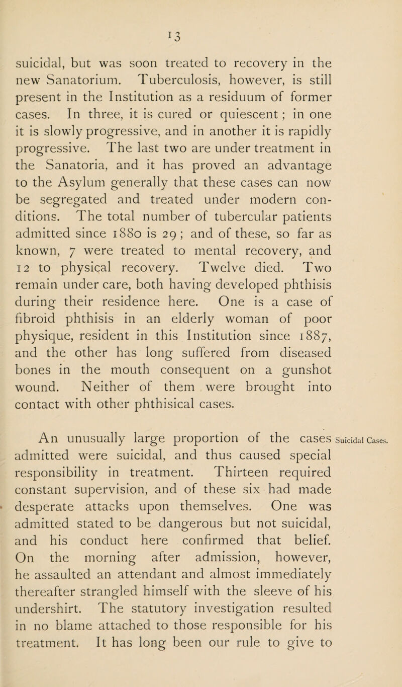 suicidal, but was soon treated to recovery in the new Sanatorium. Tuberculosis, however, is still present in the Institution as a residuum of former cases. In three, it is cured or quiescent; in one it is slowly progressive, and in another it is rapidly progressive. The last two are under treatment in the Sanatoria, and it has proved an advantage to the Asylum generally that these cases can now be segregated and treated under modern con¬ ditions. The total number of tubercular patients admitted since 1880 is 29 ; and of these, so far as known, 7 were treated to mental recovery, and 12 to physical recovery. Twelve died. Two remain under care, both having developed phthisis during their residence here. One is a case of fibroid phthisis in an elderly woman of poor physique, resident in this Institution since 1887, and the other has long suffered from diseased bones in the mouth consequent on a gunshot wound. Neither of them were brought into contact with other phthisical cases. An unusually large proportion of the cases suiddai cases, admitted were suicidal, and thus caused special responsibility in treatment. Thirteen required constant supervision, and of these six had made desperate attacks upon themselves. One was admitted stated to be dangerous but not suicidal, and his conduct here confirmed that belief. On the morning after admission, however, he assaulted an attendant and almost immediately thereafter strangled himself with the sleeve of his undershirt. The statutory investigation resulted in no blame attached to those responsible for his treatment. It has long been our rule to give to