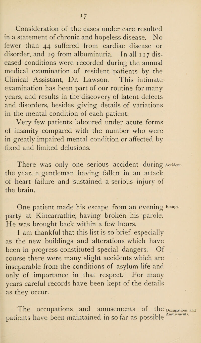 1/ Consideration of the cases under care resulted in a statement of chronic and hopeless disease. No fewer than 44 suffered from cardiac disease or disorder, and 19 from albuminuria. In all 117 dis¬ eased conditions were recorded during the annual medical examination of resident patients by the Clinical Assistant, Dr. Lawson. This intimate examination has been part of our routine for many years, and results in the discovery of latent defects and disorders, besides giving details of variations in the mental condition of each patient. Very few patients laboured under acute forms of insanity compared with the number who were in greatly impaired mental condition or affected by fixed and limited delusions. There was only one serious accident during Accident, the year, a gentleman having fallen in an attack of heart failure and sustained a serious injury of the brain. One patient made his escape from an evening Escape, party at Kincarrathie, having broken his parole. He was brought back within a few hours. I am thankful that this list is so brief, especially as the new buildings and alterations which have been in progress constituted special dangers. Of course there were many slight accidents which are inseparable from the conditions of asylum life and only of importance in that respect. For many years careful records have been kept of the details as they occur. The occupations and amusements of the Occupations and . , , ..... f ... Amusements. patients have been maintained in so tar as possible