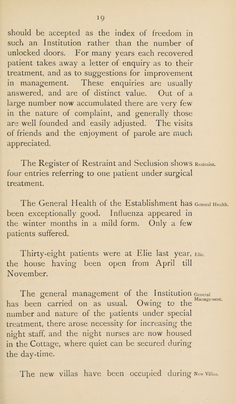 should be accepted as the index of freedom in such an Institution rather than the number of unlocked doors. For many years each recovered patient takes away a letter of enquiry as to their treatment, and as to suggestions for improvement in management. These enquiries are usually answered, and are of distinct value. Out of a large number now accumulated there are very few in the nature of complaint, and generally those are well founded and easily adjusted. The visits of friends and the enjoyment of parole are much appreciated. The Register of Restraint and Seclusion shows Restraint, four entries referring to one patient under surgical treatment. The General Health of the Establishment has General Health, been exceptionally good. Influenza appeared in the winter months in a mild form. Only a few patients suffered. Thirty-eight patients were at Elie last year, Eiie. the house having been open from April till November. The general management of the Institution has been carried on as usual. Owing to the number and nature of the patients under special treatment, there arose necessity for increasing the night staff, and the night nurses are now housed in the Cottage, where quiet can be secured during the day-time. General Management. The new villas have been occupied during n evv Villas.