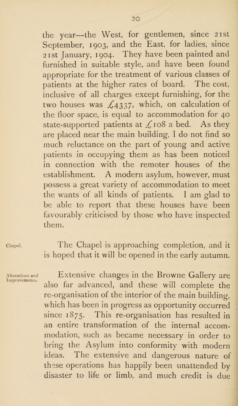 Chapel. Alterations and Improvements. the year—the West, for gentlemen, since 21st September, 1903, and the East, for ladies, since 2ist January, 1904. They have been painted and furnished in suitable style, and have been found appropriate for the treatment of various classes of patients at the higher rates of board. The cost, inclusive of all charges except furnishing, for the two houses was >^4337, which, on calculation of the floor space, is equal to accommodation for 40 state-supported patients at ^108 a bed. As they are placed near the main building, I do not find so much reluctance on the part of young and active patients in occupying them as has been noticed in connection with the remoter houses of the establishment. A modern asylum, however, must possess a great variety of accommodation to meet the wants of all kinds of patients. I am glad to be able to report that these houses have been favourably criticised by those who have inspected them. The Chapel is approaching completion, and it is hoped that it will be opened in the early autumn. Extensive changes in the Browne Gallery are also far advanced, and these will complete the re-organisation of the interior of the main building, which has been in progress as opportunity occurred since 1875. This re-organisation has resulted in an entire transformation of the internal accom¬ modation, such as became necessary in order to bring the Asylum into conformity with modern ideas. The extensive and dangerous nature of these operations has happily been unattended by disaster to life or limb, and much credit is due