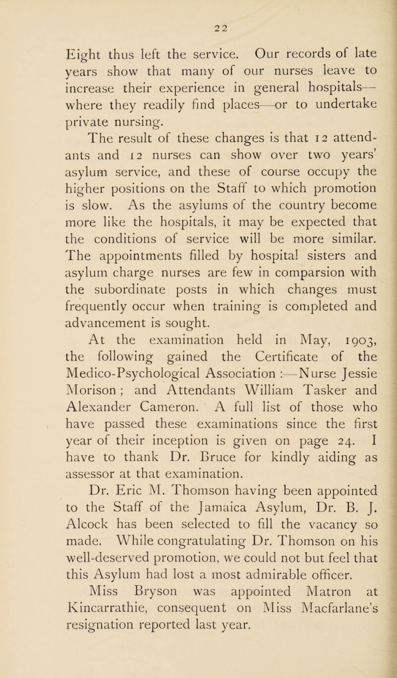 Eight thus left the service. Our records of late years show that many of our nurses leave to increase their experience in general hospitals— where they readily find places—or to undertake private nursing. The result of these changes is that 12 attend¬ ants and 12 nurses can show over two years’ asylum service, and these of course occupy the higher positions on the Staff to which promotion is slow. As the asylums of the country become more like the hospitals, it may be expected that the conditions of service will be more similar. The appointments filled by hospital sisters and asylum charge nurses are few in comparsion with the subordinate posts in which changes must frequently occur when training is completed and advancement is sought. At the examination held in May, 1903, the following gained the Certificate of the Medico-Psychological Association :—Nurse Jessie Morison ; and Attendants William Tasker and Alexander Cameron. A full list of those who have passed these examinations since the first year of their inception is given on page 24. I have to thank Dr. Bruce for kindly aiding as assessor at that examination. Dr. Eric M. Thomson having been appointed to the Staff of the Jamaica Asylum, Dr. B. J. Alcock has been selected to fill the vacancy so made. While congratulating Dr. Thomson on his well-deserved promotion, we could not but feel that this Asylum had lost a most admirable officer. Miss Bryson was appointed Matron at Kincarrathie, consequent on Miss Macfarlane’s resignation reported last year.