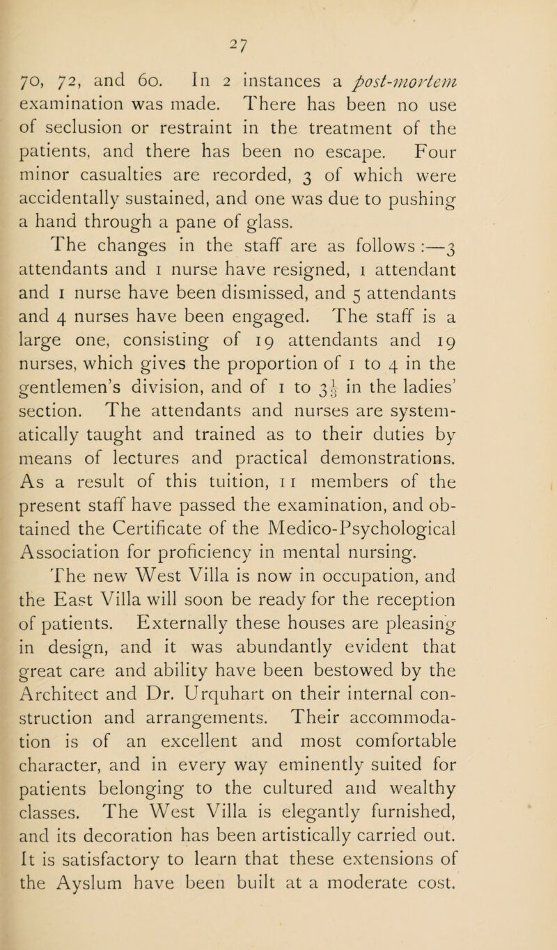 examination was made. There has been no use of seclusion or restraint in the treatment of the patients, and there has been no escape. Four minor casualties are recorded, 3 of which were accidentally sustained, and one was due to pushing a hand through a pane of glass. The changes in the staff are as follows :—3 attendants and i nurse have resigned, 1 attendant and I nurse have been dismissed, and 5 attendants and 4 nurses have been engaged. The staff is a large one, consisting of 19 attendants and 19 nurses, which gives the proportion of i to 4 in the gentlemen’s division, and of i to 3J in the ladies’ section. The attendants and nurses are system¬ atically taught and trained as to their duties by means of lectures and practical demonstrations. As a result of this tuition, 11 members of the present staff have passed the examination, and ob¬ tained the Certificate of the Medico-Psychological Association for proficiency in mental nursing. The new West Villa is now in occupation, and the East Villa will soon be ready for the reception of patients. Externally these houses are pleasing in design, and it was abundantly evident that great care and ability have been bestowed by the Architect and Dr. Urquhart on their internal con¬ struction and arrangements. Their accommoda¬ tion is of an excellent and most comfortable character, and in every way eminently suited for patients belonging to the cultured and wealthy classes. The West Villa is elegantly furnished, and its decoration has been artistically carried out. It is satisfactory to learn that these extensions of the Ayslum have been built at a moderate cost.