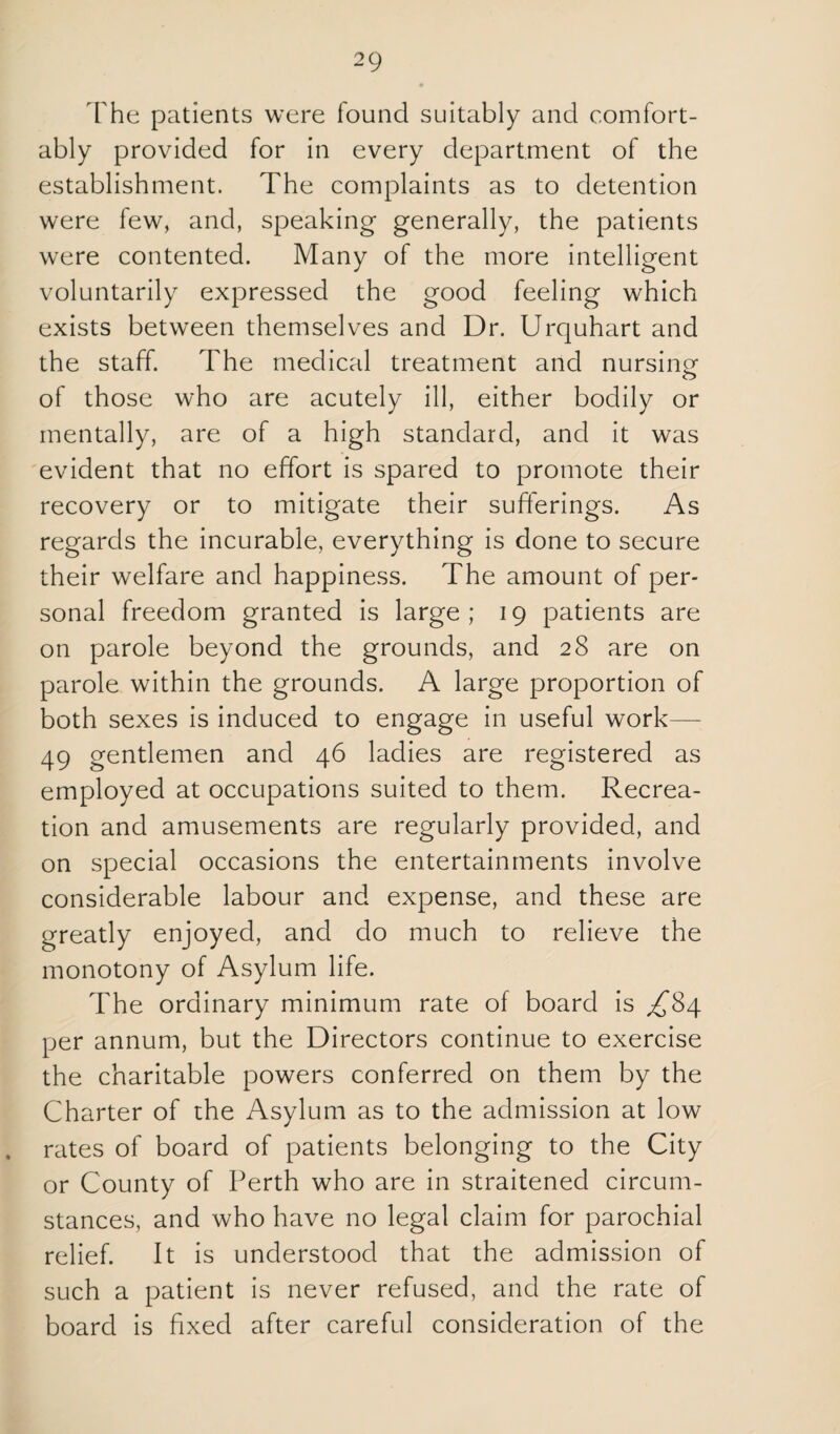 I'he patients were found suitably and comfort¬ ably provided for in every department of the establishment. The complaints as to detention were few, and, speaking generally, the patients were contented. Many of the more intelligent voluntarily expressed the good feeling which exists between themselves and Dr. Urquhart and the staff. The medical treatment and nursing of those who are acutely ill, either bodily or mentally, are of a high standard, and it was evident that no effort is spared to promote their recovery or to mitigate their sufferings. As regards the incurable, everything is done to secure their welfare and happiness. The amount of per¬ sonal freedom granted is large; 19 patients are on parole beyond the grounds, and 28 are on parole within the grounds. A large proportion of both sexes is induced to engage in useful work— 49 gentlemen and 46 ladies are registered as employed at occupations suited to them. Recrea¬ tion and amusements are regularly provided, and on special occasions the entertainments involve considerable labour and expense, and these are greatly enjoyed, and do much to relieve the monotony of Asylum life. The ordinary minimum rate of board is ^84 per annum, but the Directors continue to exercise the charitable powers conferred on them by the Charter of the Asylum as to the admission at low rates of board of patients belonging to the City or County of Perth who are in straitened circum¬ stances, and who have no legal claim for parochial relief. It is understood that the admission of such a patient is never refused, and the rate of board is fixed after careful consideration of the
