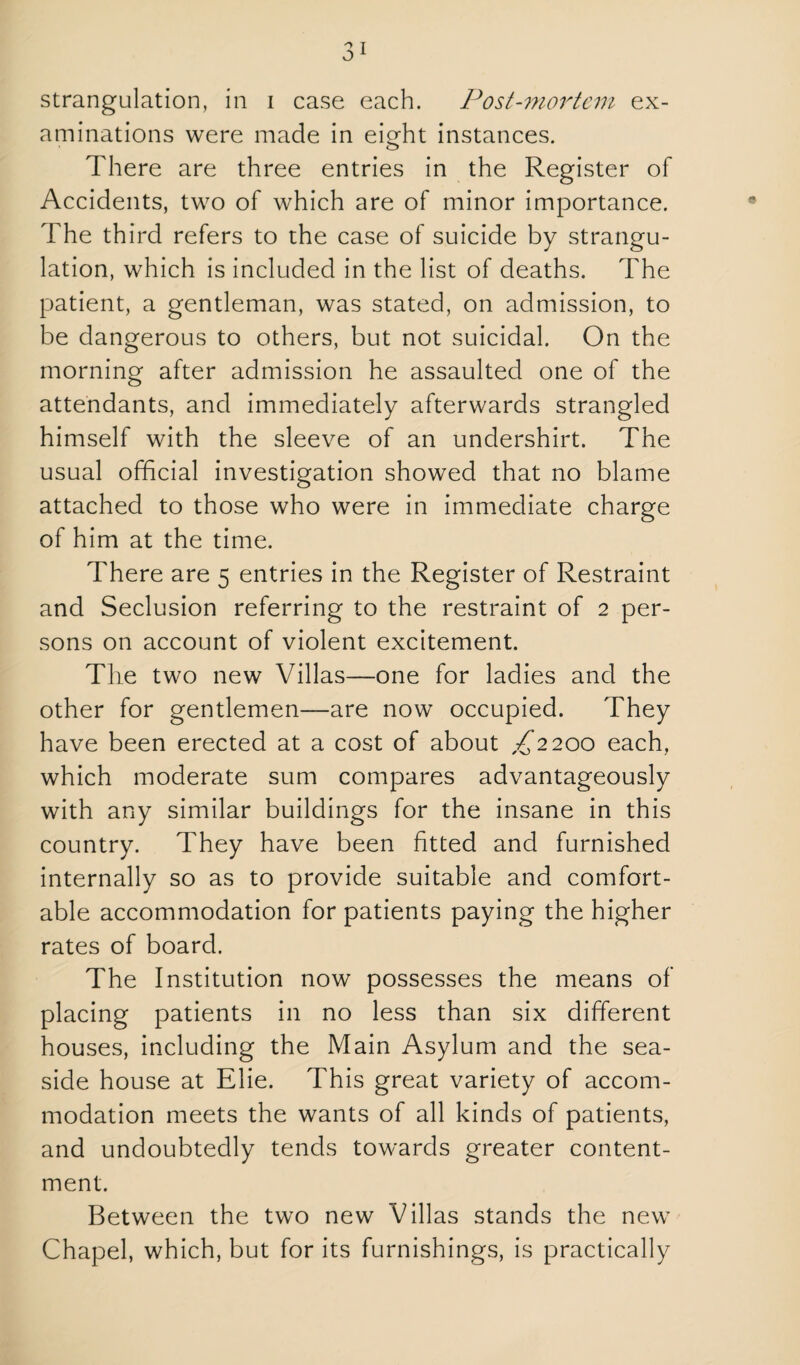 aminations were made in eierht instances. o There are three entries in the Register of Accidents, two of which are of minor importance. The third refers to the case of suicide by strangu¬ lation, which is included in the list of deaths. The patient, a gentleman, was stated, on admission, to be dangerous to others, but not suicidal. On the morning after admission he assaulted one of the attendants, and immediately afterwards strangled himself with the sleeve of an undershirt. The usual official investigation showed that no blame attached to those who were in immediate charge of him at the time. There are 5 entries in the Register of Restraint and Seclusion referring to the restraint of 2 per¬ sons on account of violent excitement. The two new Villas—one for ladies and the other for gentlemen—are now occupied. They have been erected at a cost of about ,:^’2 200 each, which moderate sum compares advantageously with any similar buildings for the insane in this country. They have been fitted and furnished internally so as to provide suitable and comfort¬ able accommodation for patients paying the higher rates of board. The Institution now possesses the means of placing patients in no less than six different houses, including the Main Asylum and the sea¬ side house at Elie. This great variety of accom¬ modation meets the wants of all kinds of patients, and undoubtedly tends towards greater content¬ ment. Between the two new Villas stands the new Chapel, which, but for its furnishings, is practically