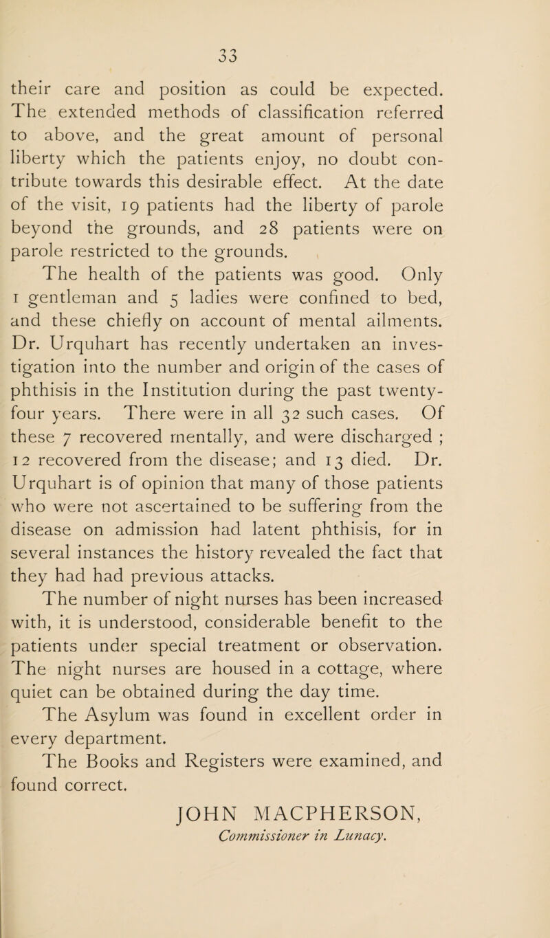 their care and position as could be expected. The extended methods of classification referred to above, and the great amount of personal liberty which the patients enjoy, no doubt con¬ tribute towards this desirable effect. At the date of the visit, 19 patients had the liberty of parole beyond the grounds, and 28 patients were on parole restricted to the grounds. The health of the patients was good. Only I gentleman and 5 ladies were confined to bed, and these chiefly on account of mental ailments. Dr. Urquhart has recently undertaken an inves¬ tigation into the number and origin of the cases of phthisis in the Institution during the past twenty- four years. There were in all 32 such cases. Of these 7 recovered mentally, and were discharged ; 12 recovered from the disease; and 13 died. Dr. Urquhart is of opinion that many of those patients who were not ascertained to be sufferino- from the o disease on admission had latent phthisis, for in several instances the history revealed the fact that they had had previous attacks. The number of night nurses has been increased with, it is understood, considerable benefit to the patients under special treatment or observation. The night nurses are housed in a cottage, where quiet can be obtained during the day time. The Asylum was found in excellent order in every department. The Books and Registers were examined, and found correct. JOHN MACPHERSON, Commissioner in Lunacy.