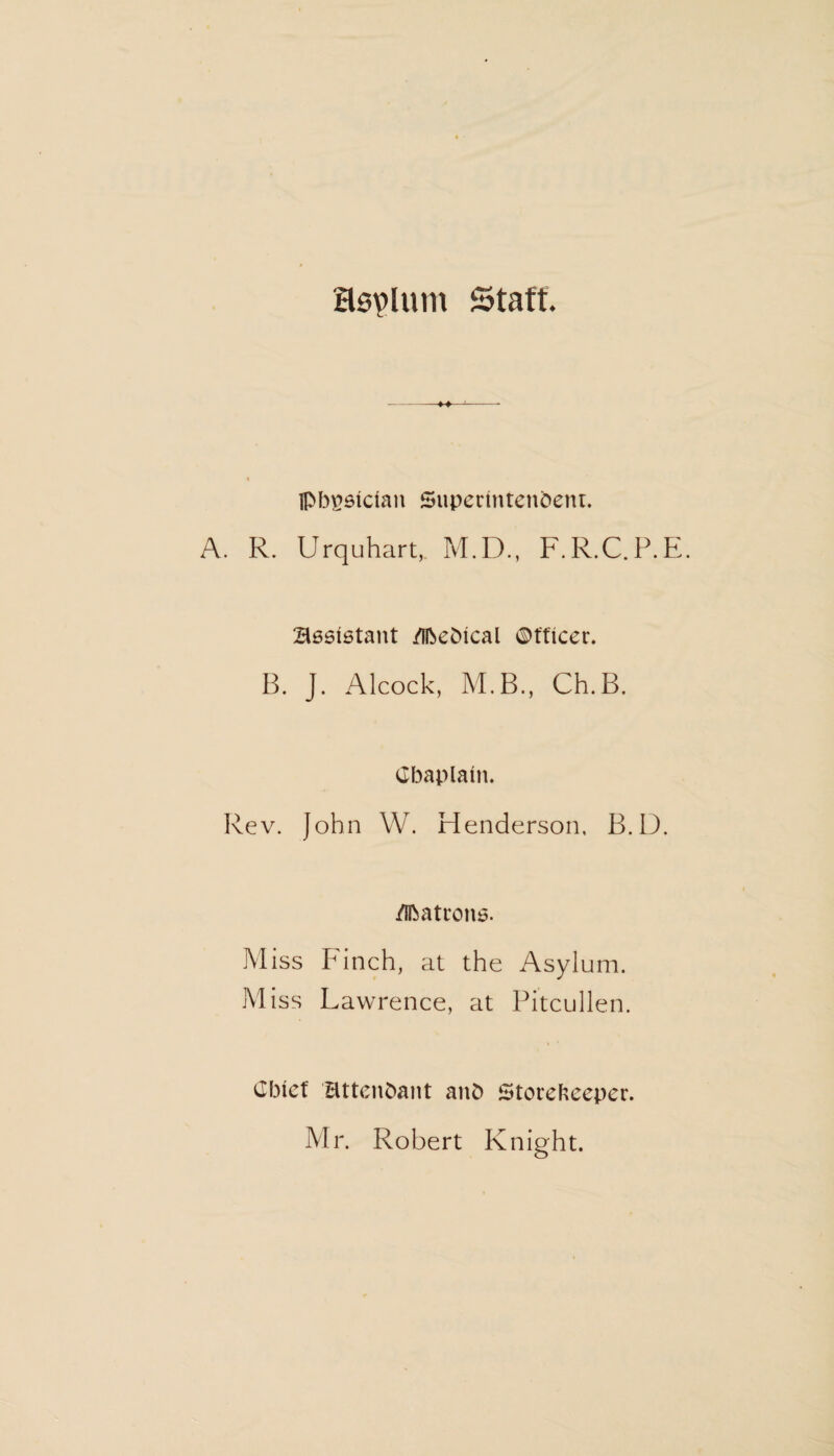 Ssplum Staff. Ipbgsician Superintendent. A. R. Urquhart, M.D., F.R.C.P.E. assistant /ifoeSical ©fficer. B. J. Alcock, M.B., Ch.B. Chaplain. Rev. John W. Henderson, B.D. /Ihatrons. Miss Finch, at the Asylum. Miss Lawrence, at Pitcullen. Chief attendant and Storekeeper. Mr. Robert Knight.