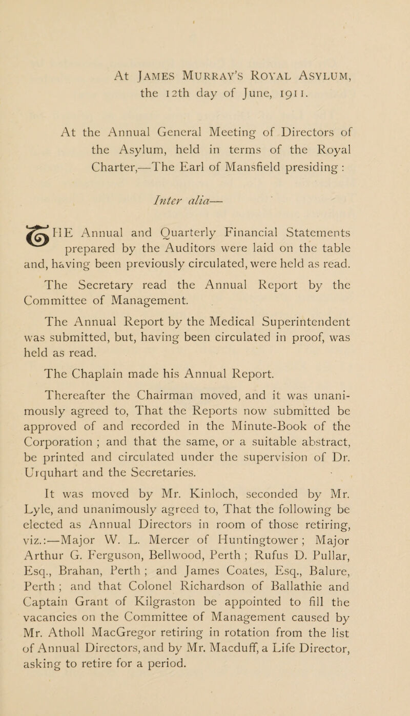 At James Murray’s Royal Asylum, the 12th day of June, 1911. At the Annual General Meeting of Directors of the Asylum, held in terms of the Royal Charter,—The Earl of Mansfield presiding : Inter alia— Annual and Quarterly Financial Statements prepared by the Auditors were laid on the table and, having been previously circulated, were held as read. The Secretary read the Annual Report by the Committee of Management. The Annual Report by the Medical Superintendent was submitted, but, having been circulated in proof, was held as read. The Chaplain made his Annual Report. Thereafter the Chairman moved, and it was unani¬ mously agreed to, That the Reports now submitted be approved of and recorded in the Minute-Book of the Corporation ; and that the same, or a suitable abstract, be printed and circulated under the supervision of Dr. Urquhart and the Secretaries. It was moved by Mr. Kinloch, seconded by Mr. Lyle, and unanimously agreed to, That the following be elected as Annual Directors in room of those retiring, viz.:—Major W. L. Mercer of Huntingtower ; Major Arthur G. Ferguson, Bellwood, Perth ; Rufus D. Pullar, Esq., Brahan, Perth ; and James Coates, Esq., Balure, Perth ; and that Colonel Richardson of Ballathie and Captain Grant of Kilgraston be appointed to fill the vacancies on the Committee of Management caused by Mr. Atholl MacGregor retiring in rotation from the list of Annual Directors, and by Mr. Macduff, a Life Director, asking to retire for a period.