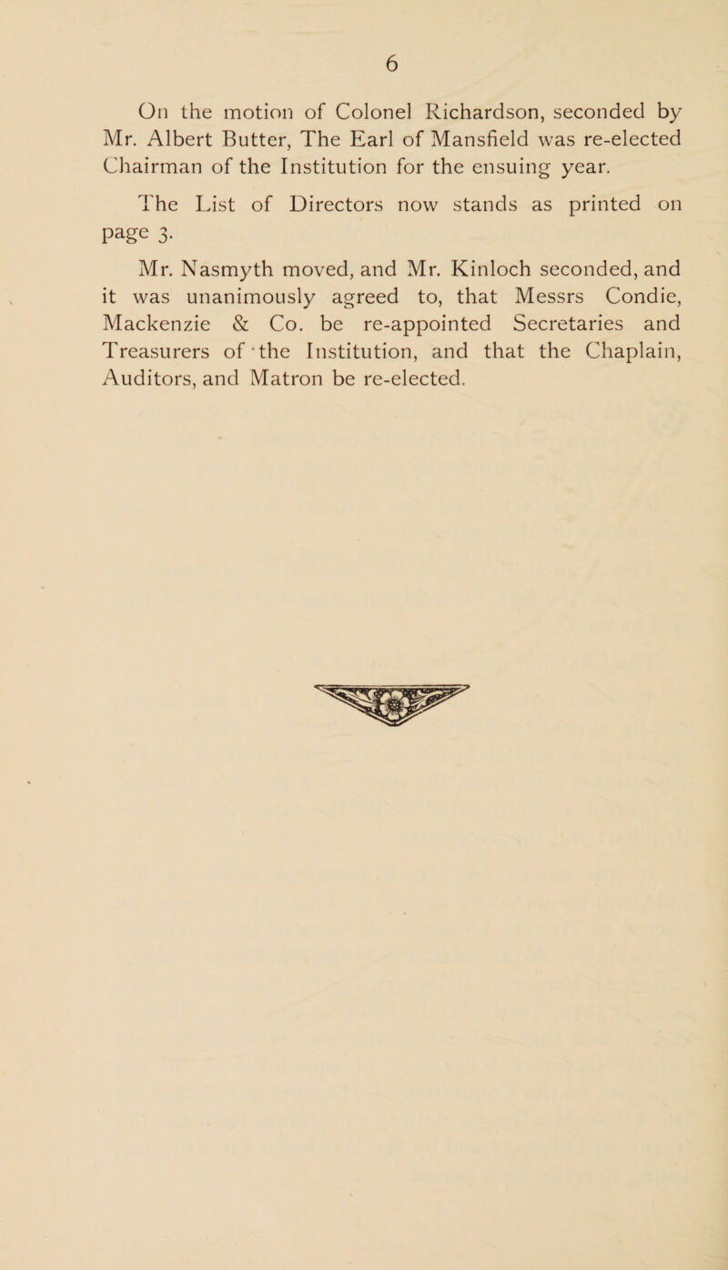 On the motion of Colonel Richardson, seconded by Mr. Albert Butter, The Earl of Mansfield was re-elected Chairman of the Institution for the ensuing year. The List of Directors now stands as printed on page 3. Mr. Nasmyth moved, and Mr. Kinloch seconded, and it was unanimously agreed to, that Messrs Condie, Mackenzie & Co. be re-appointed Secretaries and Treasurers of'the Institution, and that the Chaplain, Auditors, and Matron be re-elected.