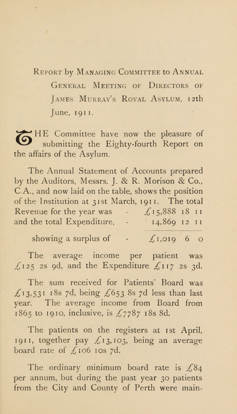 Report by ManaginCx Committee to Annual General Meeting of Directors of James Murray’s Royal Asylum. 12th June, 1911. HE Committee have now the pleasure of submitting the Eighty-fourth Report on the affairs of the Asylum. The Annual Statement of Accounts prepared by the Auditors, Messrs. J. & R. Morison & Co., C. A., and now laid on the table, shows the position of the Institution at 31st March, 1911. The total Revenue for the year was - ,£15,888 18 11 and the total Expenditure, - 14,869 12 11 showing a surplus of - ,£1,019 6 o The average income per patient was ,£125 2s 9d, and the Expenditure £117 2s 3d. The sum received for Patients’ Board was £”13,531 18s yd, being £653 8s 7d less than last year. The average income from Board from 1865 to 1910, inclusive, is £7787 18s 8d. The patients on the registers at 1st April, 1911, together pay £13,103, being an average board rate of £106 10s 7d. The ordinary minimum board rate is £84 per annum, but during the past year 30 patients from the City and County of Perth were main-