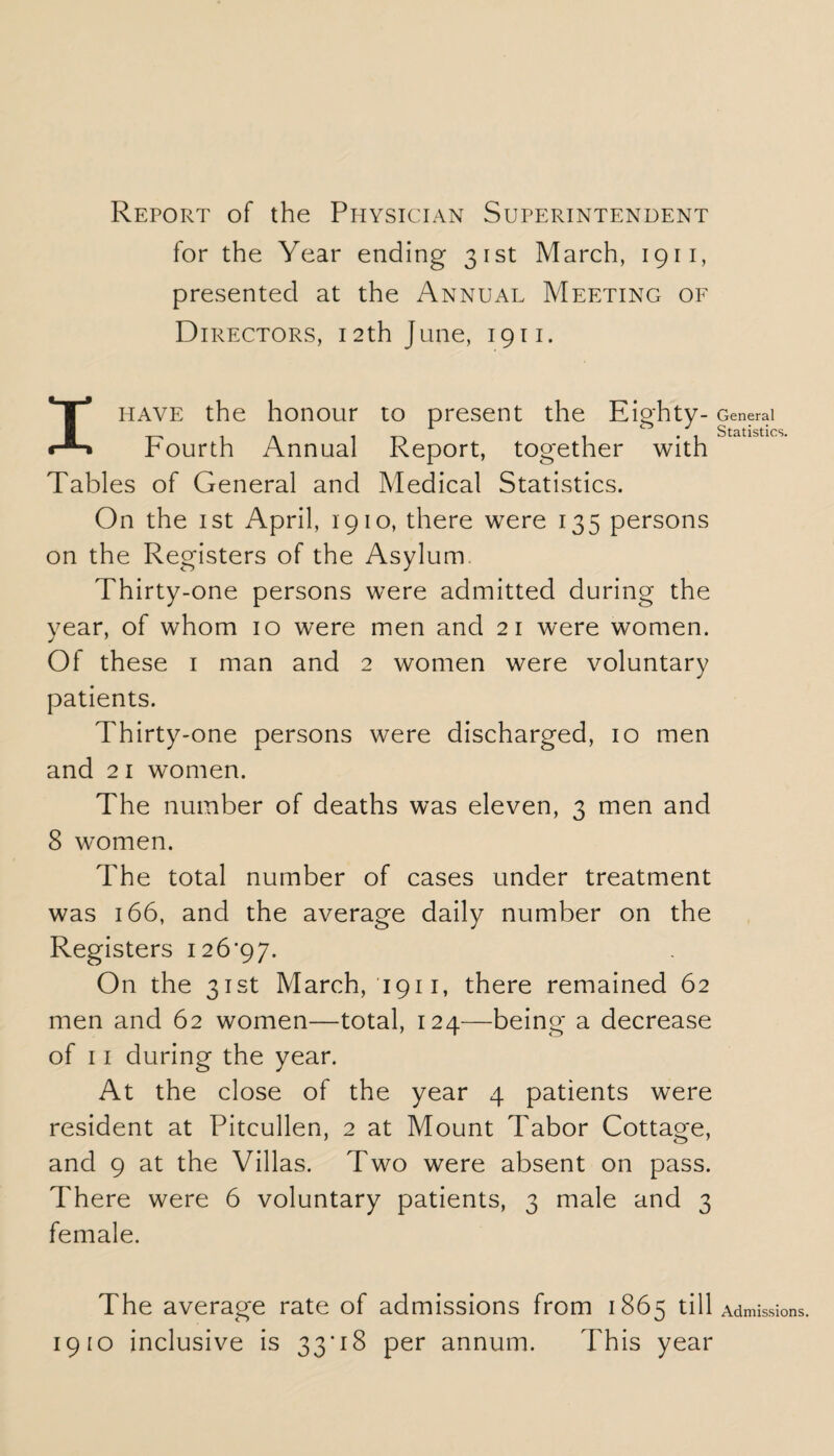 Report of the Ppiysician Superintendent for the Year ending 31st March, 1911, presented at the Annual Meeting of Directors, 12th June, 1911. I have the honour to present the Eighty- Fourth Annual Report, together with Tables of General and Medical Statistics. On the 1st April, 1910, there were 135 persons on the Registers of the Asylum Thirty-one persons were admitted during the year, of whom 10 were men and 21 were women. j 1 Of these 1 man and 2 women were voluntary patients. Thirty-one persons were discharged, 10 men and 21 women. The number of deaths was eleven, 3 men and 8 women. The total number of cases under treatment was 166, and the average daily number on the Registers 126*97. On the 31st March, 1911, there remained 62 men and 62 women—total, 124—being a decrease of 11 during the year. At the close of the year 4 patients were resident at Pitcullen, 2 at Mount Tabor Cottage, and 9 at the Villas. Two were absent on pass. There were 6 voluntary patients, 3 male and 3 female. General Statistics. The average rate of admissions from 1865 till Admissions. 1910 inclusive is 33*18 per annum. This year