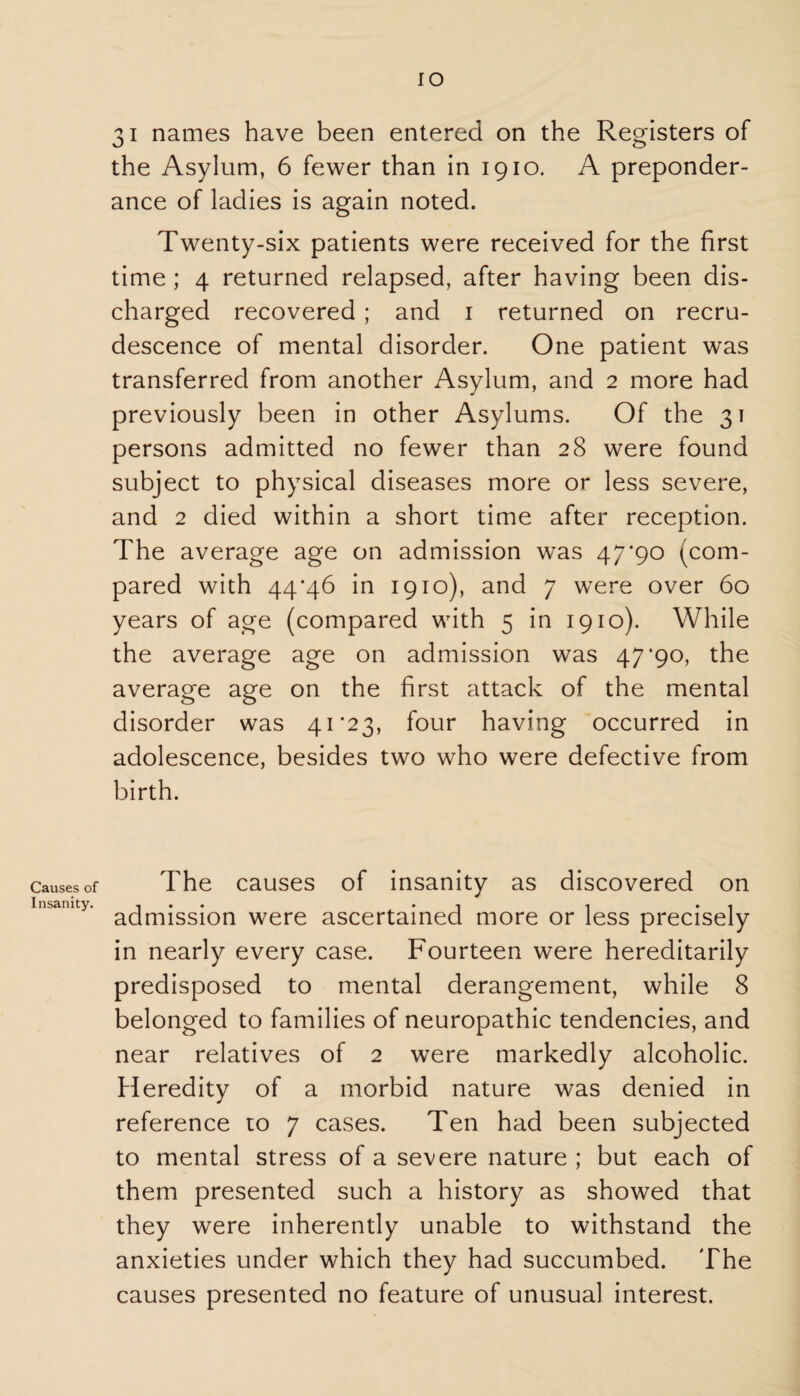 Causes of Insanity. I o 31 names have been entered on the Registers of the Asylum, 6 fewer than in 1910. A preponder¬ ance of ladies is again noted. Twenty-six patients were received for the first time ; 4 returned relapsed, after having been dis¬ charged recovered ; and 1 returned on recru¬ descence of mental disorder. One patient was transferred from another Asylum, and 2 more had previously been in other Asylums. Of the 31 persons admitted no fewer than 28 were found subject to physical diseases more or less severe, and 2 died within a short time after reception. The average age on admission was 47*90 (com¬ pared with 44*46 in 1910), and 7 were over 60 years of age (compared with 5 in 1910). While the average age on admission was 47'90, the average age on the first attack of the mental disorder was 41*23, four having occurred in adolescence, besides two who were defective from birth. The causes of insanity as discovered on admission were ascertained more or less precisely in nearly every case. Fourteen were hereditarily predisposed to mental derangement, while 8 belonged to families of neuropathic tendencies, and near relatives of 2 were markedly alcoholic. Heredity of a morbid nature was denied in reference to 7 cases. Ten had been subjected to mental stress of a severe nature ; but each of them presented such a history as showed that they were inherently unable to withstand the anxieties under which they had succumbed. The causes presented no feature of unusual interest.